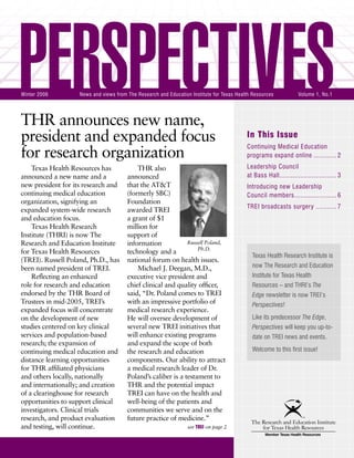 PERSPECTIVES | Winter 2006
THR announces new name,
president and expanded focus
for research organization
In This Issue
Continuing Medical Education
programs expand online ............ 2
Leadership Council
at Bass Hall.............................. 3
Introducing new Leadership
Council members...................... 6
TREI broadcasts surgery ........... 7
PERSPECTIVESWinter 2006 News and views from The Research and Education Institute for Texas Health Resources Volume 1, No.1
Texas Health Resources has
announced a new name and a
new president for its research and
continuing medical education
organization, signifying an
expanded system-wide research
and education focus.
Texas Health Research
Institute (THRI) is now The
Research and Education Institute
for Texas Health Resources
(TREI). Russell Poland, Ph.D., has
been named president of TREI.
Reﬂecting an enhanced
role for research and education
endorsed by the THR Board of
Trustees in mid-2005, TREI’s
expanded focus will concentrate
on the development of new
studies centered on key clinical
services and population-based
research; the expansion of
continuing medical education and
distance learning opportunities
for THR afﬁliated physicians
and others locally, nationally
and internationally; and creation
of a clearinghouse for research
opportunities to support clinical
investigators. Clinical trials
research, and product evaluation
and testing, will continue.
THR also
announced
that the AT&T
(formerly SBC)
Foundation
awarded TREI
a grant of $1
million for
support of
information
technology and a
national forum on health issues.
Michael J. Deegan, M.D.,
executive vice president and
chief clinical and quality ofﬁcer,
said, “Dr. Poland comes to TREI
with an impressive portfolio of
medical research experience.
He will oversee development of
several new TREI initiatives that
will enhance existing programs
and expand the scope of both
the research and education
components. Our ability to attract
a medical research leader of Dr.
Poland’s caliber is a testament to
THR and the potential impact
TREI can have on the health and
well-being of the patients and
communities we serve and on the
future practice of medicine.”
Russell Poland,
Ph.D.
see TREI on page 2
Texas Health Research Institute is
now The Research and Education
Institute for Texas Health
Resources – and THRI’s The
Edge newsletter is now TREI’s
Perspectives!
Like its predecessor The Edge,
Perspectives will keep you up-to-
date on TREI news and events.
Welcome to this ﬁrst issue!
 