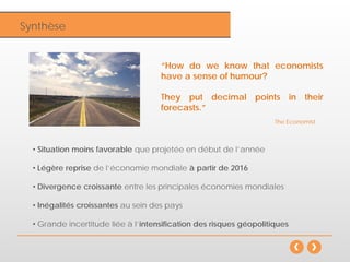 InflationSynthèse
• Situation moins favorable que projetée en début de l’année
• Légère reprise de l’économie mondiale à partir de 2016
• Divergence croissante entre les principales économies mondiales
• Inégalités croissantes au sein des pays
• Grande incertitude liée à l’intensification des risques géopolitiques
“How do we know that economists
have a sense of humour?
They put decimal points in their
forecasts.”
The Economist
 