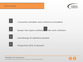 Sommaire
Chambre de Commerce
Conférence de presse de fin d’année, 9 décembre 2015
Luxembourg: Un optimisme prudent
3
Perspectives 2016: Et demain?
4
L’économie mondiale entre éclaircies et brouillard
1
Europe: Une reprise chahutée par des vents contraires
2
 