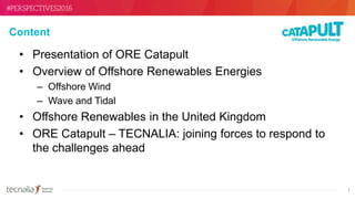 1
Content
• Presentation of ORE Catapult
• Overview of Offshore Renewables Energies
– Offshore Wind
– Wave and Tidal
• Offshore Renewables in the United Kingdom
• ORE Catapult – TECNALIA: joining forces to respond to
the challenges ahead
 