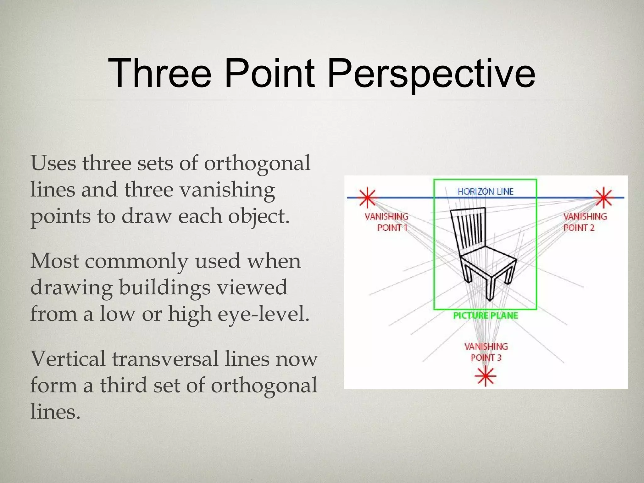 Three Point Perspective
Uses three sets of orthogonal
lines and three vanishing
points to draw each object.
Most commonly used when
drawing buildings viewed
from a low or high eye-level.
Vertical transversal lines now
form a third set of orthogonal
lines.
 