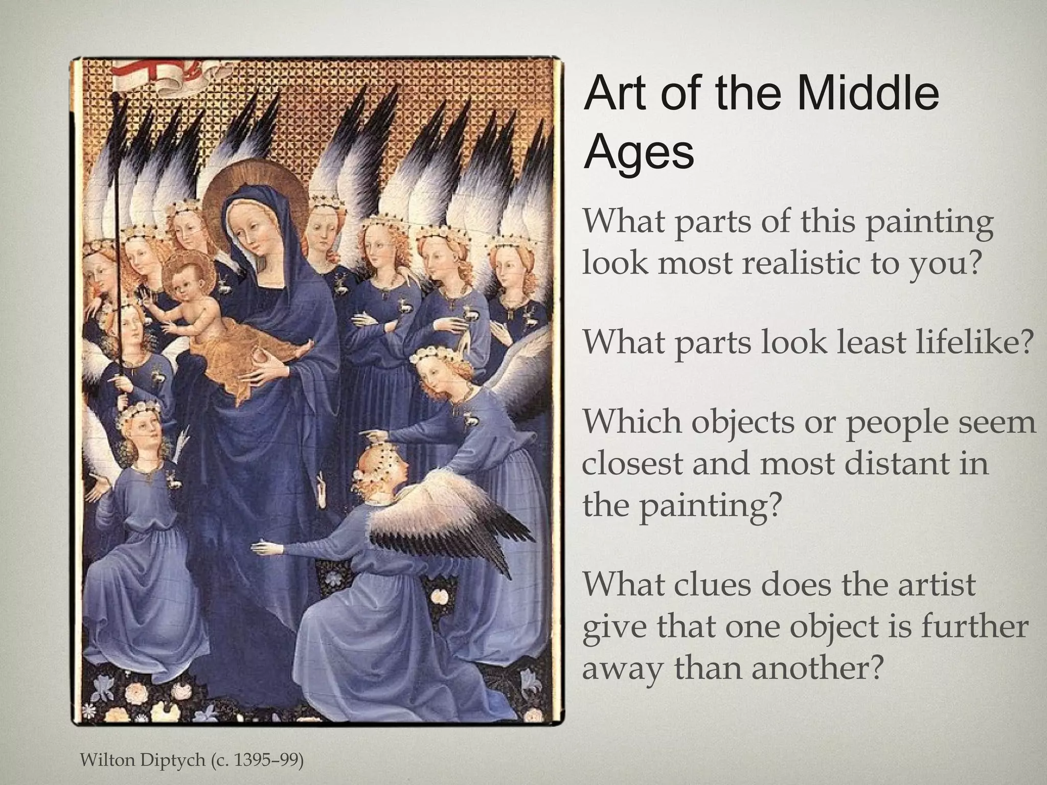 Art of the Middle
Ages
What parts of this painting
look most realistic to you?
What parts look least lifelike?
Which objects or people seem
closest and most distant in
the painting?
What clues does the artist
give that one object is further
away than another?
Wilton Diptych (c. 1395–99)
 