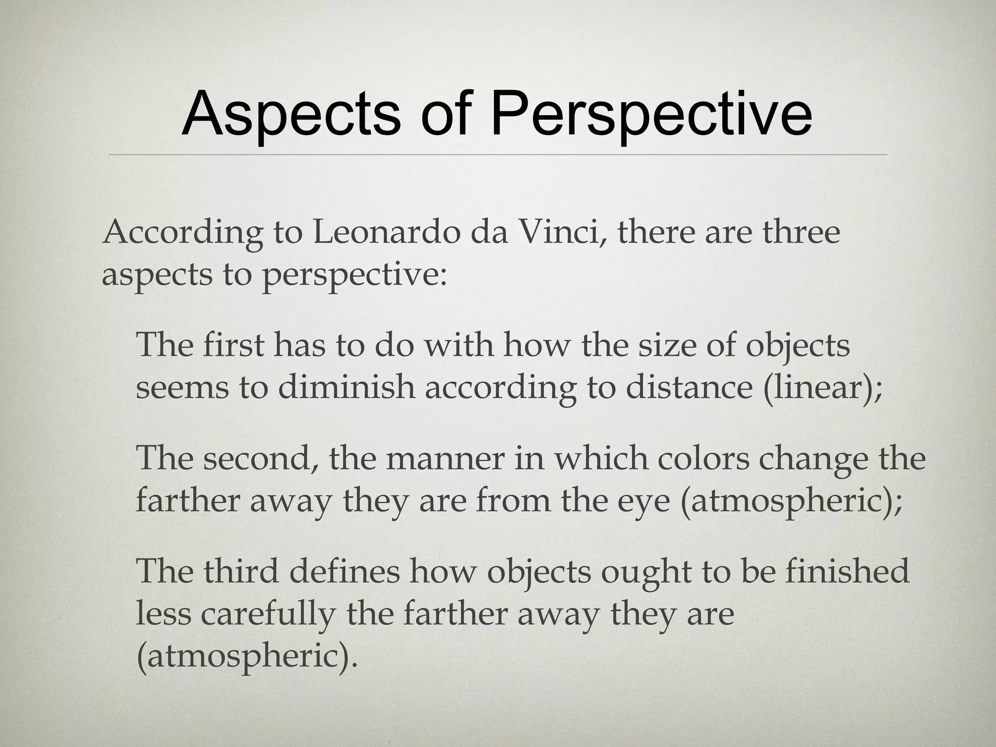 Aspects of Perspective
According to Leonardo da Vinci, there are three
aspects to perspective:
The first has to do with how the size of objects
seems to diminish according to distance (linear);
The second, the manner in which colors change the
farther away they are from the eye (atmospheric);
The third defines how objects ought to be finished
less carefully the farther away they are
(atmospheric).
 