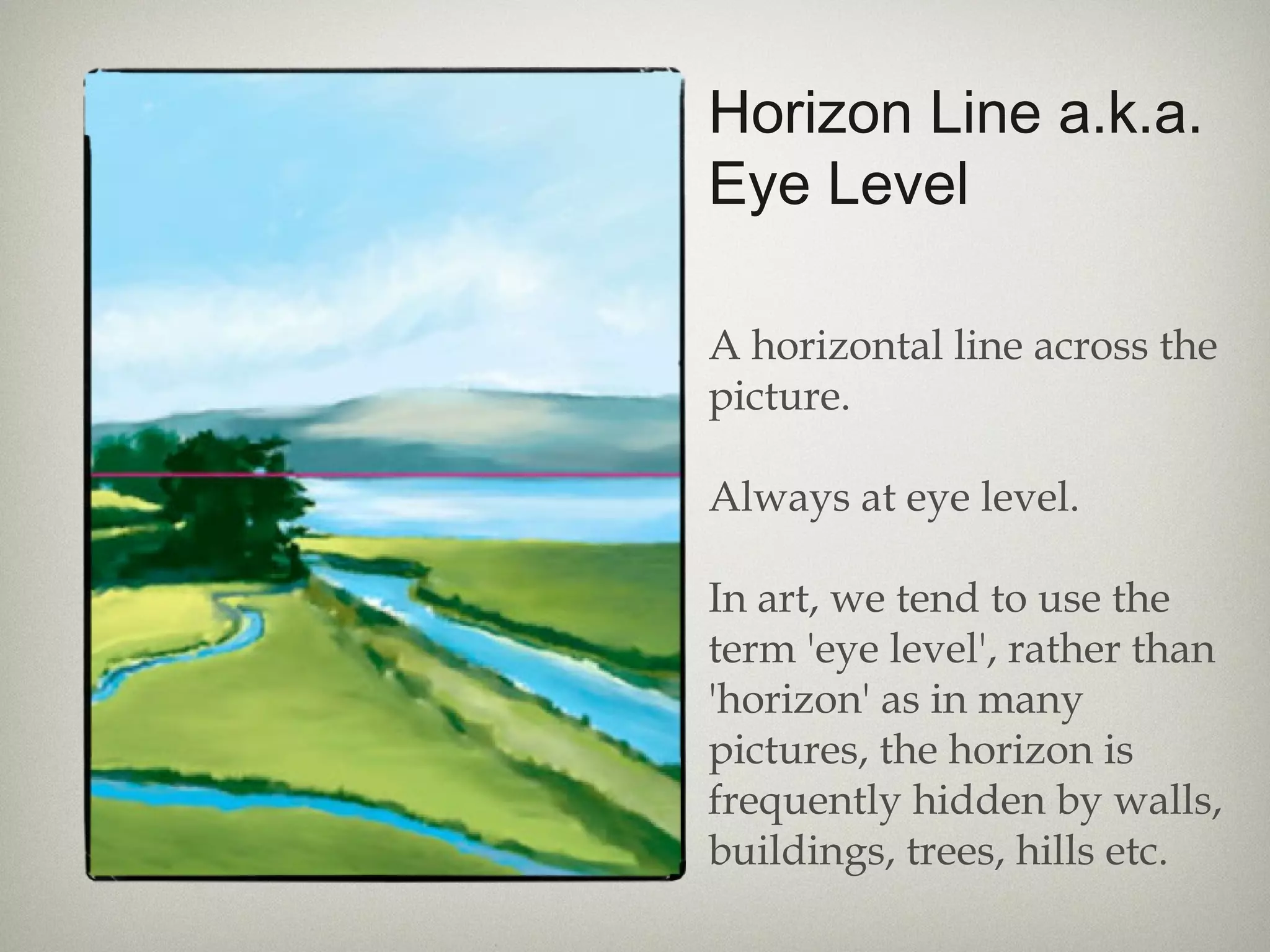 Horizon Line a.k.a.
Eye Level
A horizontal line across the
picture.
Always at eye level.
In art, we tend to use the
term 'eye level', rather than
'horizon' as in many
pictures, the horizon is
frequently hidden by walls,
buildings, trees, hills etc.
 