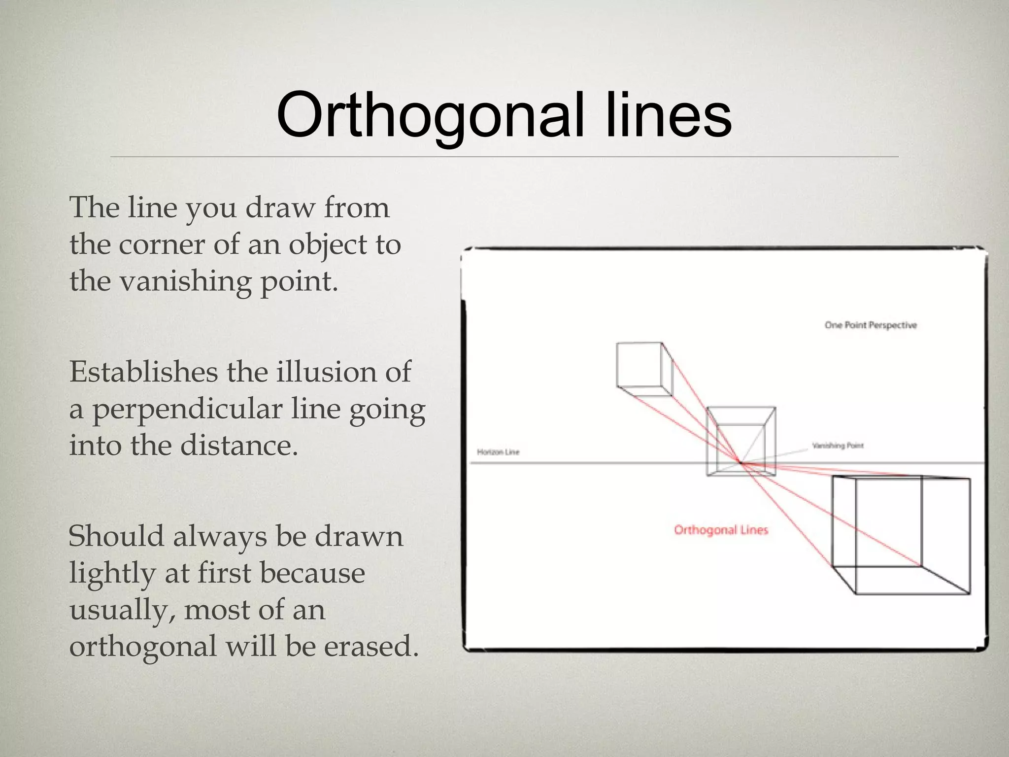 Orthogonal lines
The line you draw from
the corner of an object to
the vanishing point.
Establishes the illusion of
a perpendicular line going
into the distance.
Should always be drawn
lightly at first because
usually, most of an
orthogonal will be erased.
 