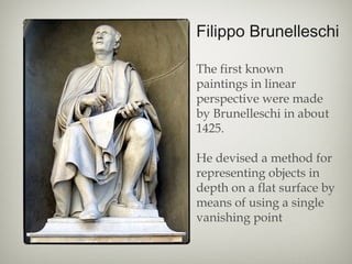Filippo Brunelleschi
The first known
paintings in linear
perspective were made
by Brunelleschi in about
1425.
He devised a method for
representing objects in
depth on a flat surface by
means of using a single
vanishing point
 