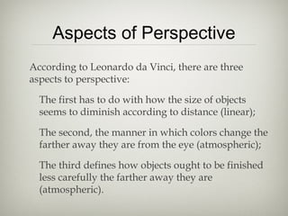 Aspects of Perspective
According to Leonardo da Vinci, there are three
aspects to perspective:
The first has to do with how the size of objects
seems to diminish according to distance (linear);
The second, the manner in which colors change the
farther away they are from the eye (atmospheric);
The third defines how objects ought to be finished
less carefully the farther away they are
(atmospheric).
 