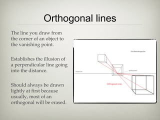 Orthogonal lines
The line you draw from
the corner of an object to
the vanishing point.
Establishes the illusion of
a perpendicular line going
into the distance.
Should always be drawn
lightly at first because
usually, most of an
orthogonal will be erased.
 