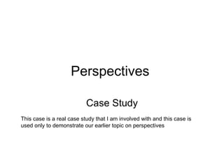 Perspectives  Case Study This case is a real case study that I am involved with and this case is used only to demonstrate our earlier topic on perspectives 