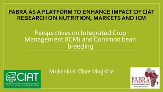 PABRA AS A PLATFORMTO ENHANCE IMPACT OF CIAT
RESEARCH ON NUTRITION, MARKETS AND ICM
Perspectives on Integrated Crop
Management (ICM) and Common bean
breeding
Mukankusi Clare Mugisha
 