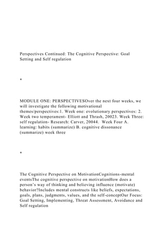 Perspectives Continued: The Cognitive Perspective: Goal
Setting and Self regulation
*
MODULE ONE: PERSPECTIVESOver the next four weeks, we
will investigate the following motivational
themes/perspectives:1. Week one: evolutionary perspectives: 2.
Week two temperament- Elliott and Thrash, 20023. Week Three:
self regulation- Research: Carver, 20044. Week Four A.
learning: habits (summarize) B. cognitive dissonance
(summarize) week three
*
The Cognitive Perspective on MotivationCognitions-mental
eventsThe cognitive perspective on motivationHow does a
person’s way of thinking and believing influence (motivate)
behavior?Includes mental constructs like beliefs, expectations,
goals, plans, judgments, values, and the self-conceptOur Focus:
Goal Setting, Implementing, Threat Assessment, Avoidance and
Self regulation
 
