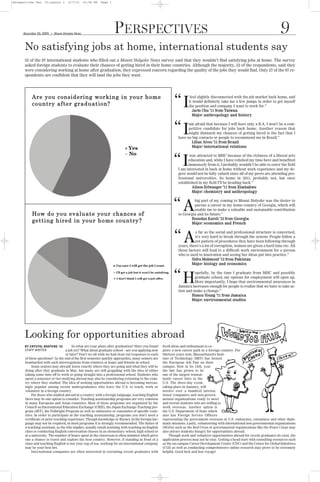Perspectives Dec. 03:Layout 1          2/7/10      10:58 PM   Page 1




                                                                       PERSPECTIVES                                                                                                  9
      No satisfying jobs at home, international students say
                          G
      December 03, 2009       Mount Holyoke News




      52 of the 87 international students who filled out a Mount Holyoke News survey said that they wouldn’t find satisfying jobs at home. The survey
      asked foreign students to evaluate their chances of getting hired in their home countries. Although the majority, 52 of the respondents, said they
      were considering working at home after graduation, they expressed concern regarding the quality of the jobs they would find. Only 27 of the 87 re-
      spondents are confident that they will land the jobs they want.




           Are you considering working in your home
           country after graduat ion?                                                                         “I         feel slightly disconnected with the job market back home, and
                                                                                                                        it would definitely take me a few jumps in order to get myself
                                                                                                                        the position and company I want to work for.”
                                                                                                                           Jarin Chu ’11 from Ta iwa n
                                                                                                                           Major: a n t h r o p o lo g y a n d h i st o r y



                                                                                                              “I       am afraid that because I will have only a B.A. I won’t be a com-
                                                                                                                       petitive candidate for jobs back home. Another reason that
                                                                                                                       might diminish my chances of getting hired is the fact that I
                                                                                                                 have no big contacts or people to recommend me in Brazil.”
                                                                                                                         Lilian Alves ’11 from B r a z i l
                                                                                                                         Major: i n t e r n a t io n a l r e l a t i o n s



                                                                                                              “I        was attracted to MHC because of the richness of a liberal arts
                                                                                                                       education and, while I have relished my time here and benefited
                                                                                                                       immensely from it, I probably wouldn’t be able to enter the field
                                                                                                                 I am interested in back at home without work experience and my de-
                                                                                                                 gree would not be fully valued since all of my peers are attending pro-
                                                                                                                 fessional universities. So home in 2011, probably not, but once
                                                                                                                 established in my field I’ll be heading back.”
                                                                                                                         Alison Erlwanger ’11 from Z i m b a bwe
                                                                                                                         Major: c h e m i st r y a n d a n t h r o p o l o g y




           How d o y ou eva lu at e y our ch an ces of
                                                                                                              “A          big part of my coming to Mount Holyoke was the desire to
                                                                                                                          pursue a career in my home country of Georgia, which will
                                                                                                                          enable me to make a valuable and sustainable contribution


           get ting h ired in you r h ome cou n try ?
                                                                                                                 to Georgia and its future.”
                                                                                                                        Rusudan Kareli ’12 from G e o r g i a
                                                                                                                        Major: e c o n o m i c s a n d F r e n c h



                                                                                                              “A            s far as the social and professional structure is concerned,
                                                                                                                            it’s very hard to break through the system. People follow a
                                                                                                                            set pattern of procedures they have been following through
                                                                                                                 years, there’s a lot of corruption, women are given a hard time etc. All
                                                                                                                 these factors will lead to a difficult work environment for a person
                                                                                                                 who is used to innovation and seeing her ideas put into practice.”
                                                                                                                          Sidra Mahmood ’12 from Pa k i st a n
                                                                                                                          Major: b i o l o g y a n d e c o n o m i c s


                                                                                                              “H          opefully, by the time I graduate from MHC and possibly
                                                                                                                          graduate school, my options for employment will open up.
                                                                                                                          More importantly, I hope that environmental awareness in
                                                                                                                 Jamaica increases enough for people to realize that we have to take ac-
                                                                                                                 tion and make a change.”
                                                                                                                         Bianca Young ’11 from Ja m a i c a
                                                                                                                         Major: e nv i r o n me n t a l st u d ie s




      Looking for opportunities abroad
      BY CRYSTAL BOATENG ’10     So what are your plans after graduation? Have you found               fresh ideas and enthusiasm to ex-
      STAFF WRITER           a job yet? What about graduate school—are you applying now                plore a new career path in a foreign country. For
                                   or later? Don’t we all wish we had clear-cut responses to each      thirteen years now, Massachusetts Insti-
       of these questions? As the end of the first semester quickly approaches, many seniors are       tute of Technology (MIT) has hosted
       bombarded with such interrogations from relatives at home and friends in school.                the European Job Fair on their
            Some seniors may already know exactly where they are going and what they will be           campus. Now in its 14th, year
       doing after they graduate in May, but many are still grappling with the idea of either          the fair has grown to be
       taking some time off to work or going straight into a professional school. Students who         one of the largest transat-
       spent a semester or two studying abroad may also be considering returning to the coun-          lantic career fairs in the
       try where they studied. The idea of seeking opportunities abroad is becoming increas-           U.S. The three-day event,
       ingly popular among recent undergraduates who leave the U.S. to teach, work or                  taking place in January, will
       volunteer in a foreign country.                                                                 involve over a hundred interna-
            For those who studied abroad in a country with a foreign language, teaching English        tional companies and non-govern-
       there may be one option to consider. Teaching assistantship programs are very common            mental organizations ready to meet
       in many European and Asian countries. Most of these programs are organized by the               and recruit students who are willing to
       Council on International Education Exchange (CIEE), the Japan Exchange Teaching pro-            work overseas. Another option is
       gram (JET), the Fulbright Program as well as embassies or consulates of specific coun-          the U.S. Department of State which
       tries. In order to participate in the teaching assistantship, programs you don’t need a         also has Foreign Service Officers
       certificate or prior teaching experience. Though knowledge or fluency in the foreign lan-       representing the government overseas in U.S. embassies, consulates and other diplo-
       guage may not be required, in most programs it is strongly recommended. The duties of           matic missions. Lastly, volunteering with international non-governmental organizations
       a teaching assistant, as the title implies, usually entail assisting with teaching an English   (NGOs) such as the Red Cross or governmental organizations like the Peace Corps may
       class or conducting English conversation classes in an elementary school, high school or        also attract students hungry for opportunities abroad.
       at a university. The number of hours spent in the classroom is often minimal which gives            Though work and volunteer opportunities abroad for recent graduates do exist, the
       one a chance to travel and explore the host country. However, if standing in front of a         application process may not be easy. Getting a head start with consulting resources such
       class and teaching English is not your cup of tea, working for an international company         as the on-campus Career Development Center (CDC) and the Center for Global Initiatives
       may be your best bet.                                                                           (CGI) as well as conducting comprehensive online research may prove to be extremely
            International companies are often interested in recruiting recent graduates with           helpful. Good luck and bon voyage!
 