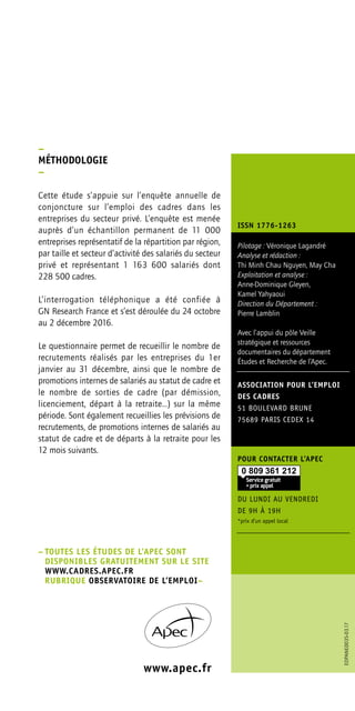 ASSOCIATION POUR L’EMPLOI
DES CADRES
51 BOULEVARD BRUNE
75689 PARIS CEDEX 14
POUR CONTACTER L’APEC
DU LUNDI AU VENDREDI
DE 9H À 19H
*prix d’un appel local
Pilotage : Véronique Lagandré
Analyse et rédaction :
Thi Minh Chau Nguyen, May Cha
Exploitation et analyse :
Anne-Dominique Gleyen,
Kamel Yahyaoui
Direction du Département :
Pierre Lamblin
Avec l’appui du pôle Veille
stratégique et ressources
documentaires du département
Études et Recherche de l’Apec.
www.apec.fr
–	TOUTES LES ÉTUDES DE L’APEC SONT
DISPONIBLES GRATUITEMENT SUR LE SITE
WWW.CADRES.APEC.FR
	RUBRIQUE OBSERVATOIRE DE L’EMPLOI– 
–
MÉTHODOLOGIE
–
Cette étude s’appuie sur l’enquête annuelle de
conjoncture sur l’emploi des cadres dans les
entreprises du secteur privé. L’enquête est menée
auprès d’un échantillon permanent de 11 000
entreprises représentatif de la répartition par région,
par taille et secteur d’activité des salariés du secteur
privé et représentant 1 163 600 salariés dont
228 500 cadres.
L’interrogation téléphonique a été confiée à
GN Research France et s’est déroulée du 24 octobre
au 2 décembre 2016.
Le questionnaire permet de recueillir le nombre de
recrutements réalisés par les entreprises du 1er
janvier au 31 décembre, ainsi que le nombre de
promotions internes de salariés au statut de cadre et
le nombre de sorties de cadre (par démission,
licenciement, départ à la retraite…) sur la même
période. Sont également recueillies les prévisions de
recrutements, de promotions internes de salariés au
statut de cadre et de départs à la retraite pour les
12 mois suivants.
EDPANE0035-03.17
ISSN 1776-1263
 