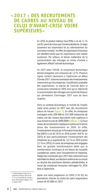 APEC – PERSPECTIVES DE L’EMPLOI CADRE 20172
En 2016, le produit intérieur brut (PIB) a crû de 1,1 %
soit 0,1 point de moins que l’année précédente. Ce léger
tassement est notamment lié au ralentissement du
commerce mondial : en effet, les exportations françaises
ont décéléré tandis que les importations sont restées
soutenues. Par ailleurs, la baisse inattendue de la
consommation des ménages en milieu d’année a
également affecté l’activité économique.
En 2017 selon l’OCDE, la conjoncture économique
devrait enregistrer une croissance de 1,3 %. Plusieurs
signes incitent néanmoins à l’optimisme en début
d’année2017:labonneorientationdesinvestissements
notamment par les entreprises, l’accélération probable
des exportations, la reprise de l’activité dans la
construction entamée en 2016 ainsi qu’un rebond de
la consommation des ménages sont autant de facteurs
qui permettent d’envisager 2017 sous de bons
auspices.
Dans ce contexte économique, le marché de l’emploi
cadre serait porteur en 2017 avec des recrutements
prévus en hausse (figure 1). En effet, les entreprises
envisagent entre 208 000 et 225 000 embauches de
cadres, soit des niveaux équivalents voire supérieurs à
ceux d’avant la crise de 2008-2009 (tableau 1). Ce haut
niveau de recrutements s’explique en partie par la bonne
tenue des investissements en 2016. En effet,
l’investissement mesuré par la formation brute de capital
fixe (FBCF) a crû de 2,8 % en 2016 (contre +0,9 %1
en
2015) et tout particulièrement l’investissement des
entreprises qui a augmenté de 4,3 % en 2016 (contre
2,7 % en 2015). En outre, les entreprises sont engagées
dans les grandes transformations telles que la
transformation numérique et ont besoin de nouvelles
compétences cadres, dans l’encadrement et l’expertise.
Malgré des incertitudes pour 2017 liées notamment aux
retombéesduBrexit,auxélectionsaméricainesouencore
au résultat des prochaines élections présidentielles, le
moral des entreprises françaises interrogées fin 2016
était à l’optimisme.
Après une nette progression en 2016 (+10 %), les
promotions internes au statut de cadre stagneraient
autour de 45 000 en 2017.
–	2017 : DES RECRUTEMENTS
DE CADRES AU NIVEAU DE
CELUI D’AVANT-CRISE VOIRE
SUPÉRIEURS–
1.	« Le PIB progresse de 0,4 % au
quatrième trimestre 2016 et de
1,1 % sur l’ensemble de l’année »,
Insee, Informations rapides, n°27,
31 janvier 2017.
 