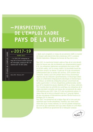 –PERSPECTIVES
DE L’EMPLOI CADRE
PAYS DE LA LOIRE–
« Après avoir enregistré un niveau de recrutements inédit, le marché
de l’emploi cadre devrait être bien orienté pour 2017 » annonce
Michèle Sallembien, Déléguée territoriale de Pays de la Loire.
Pour 2017, le marché de l’emploi cadre en Pays de la Loire devrait
être à la hausse avec des recrutements qui progresseraient jusqu’à
8 %. Les entreprises ligériennes recruteraient ainsi entre 9 600
et 10 640 cadres, soit un niveau inédit si la fourchette haute des
prévisions venait à se réaliser. Si près de 70 % des recrutements
s’effectueraient dans le secteur des services, 18 % seraient dans
l’industrie, secteur aussi très présent dans le tissu économique
régional avec les industries agroalimentaires, la mécanique-métal-
lurgie et la fabrication d’équipements électriques et électroniques.
Par ailleurs, la moitié des embauches prévues concernerait des
cadres ayant entre 1 à 10 ans d’expérience professionnelle, tandis
que 18 % viseraient les jeunes diplômés (20 % au niveau national).
Très investies dans les activités du numérique, les entreprises de la
région devraient connaître une hausse des recrutements de cadres
informaticiens pour 2017. Avec 23 % des recrutements prévus, la
région Pays de la Loire se situerait ainsi au 3e
rang des régions
les plus recruteuses d’informaticiens derrière l’Île-de-France et la
Bretagne (25 % chacune).
Pour 2017, les entreprises de la région Pays de la Loire sont plus
optimistes que l’année précédente. Toutefois, leur moral reste
moins bon qu’au niveau national. Ce sont les grandes entreprises
qui sont les plus optimistes ainsi que celles situées en Loire-Atlan-
tique qui profitent du dynamisme de la métropole nantaise.
LESÉTUDESDEL’EMPLOICADRE
— En 2016, 641 entreprises en
Pays de la Loire du secteur privé ont
été interrogées, employant 80 170
salariés dont 10 305 cadres.
Bilan 2016 - Prévisions 2017
N°2017-19
MARS 2017
 