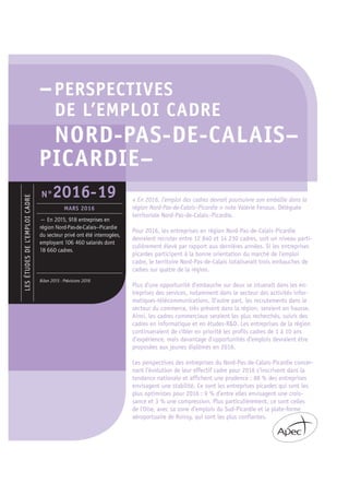 –PERSPECTIVES
DE L’EMPLOI CADRE
NORD-PAS-DE-CALAIS–
PICARDIE–
« En 2016, l’emploi des cadres devrait poursuivre son embellie dans la
région Nord-Pas-de-Calais–Picardie » note Valérie Fenaux, Déléguée
territoriale Nord-Pas-de-Calais–Picardie.
Pour 2016, les entreprises en région Nord-Pas-de-Calais-Picardie
devraient recruter entre 12 840 et 14 230 cadres, soit un niveau parti-
culièrement élevé par rapport aux dernières années. Si les entreprises
picardes participent à la bonne orientation du marché de l’emploi
cadre, le territoire Nord-Pas-de-Calais totaliserait trois embauches de
cadres sur quatre de la région.
Plus d’une opportunité d’embauche sur deux se situerait dans les en-
treprises des services, notamment dans le secteur des activités infor-
matiques-télécommunications. D’autre part, les recrutements dans le
secteur du commerce, très présent dans la région, seraient en hausse.
Ainsi, les cadres commerciaux seraient les plus recherchés, suivis des
cadres en informatique et en études-R&D. Les entreprises de la région
continueraient de cibler en priorité les profils cadres de 1 à 10 ans
d’expérience, mais davantage d’opportunités d’emplois devraient être
proposées aux jeunes diplômés en 2016.
Les perspectives des entreprises du Nord-Pas-de-Calais-Picardie concer-
nant l’évolution de leur effectif cadre pour 2016 s’inscrivent dans la
tendance nationale et affichent une prudence : 88 % des entreprises
envisagent une stabilité. Ce sont les entreprises picardes qui sont les
plus optimistes pour 2016 : 9 % d’entre elles envisagent une crois-
sance et 3 % une compression. Plus particulièrement, ce sont celles
de l’Oise, avec sa zone d’emplois du Sud-Picardie et la plate-forme
aéroportuaire de Roissy, qui sont les plus confiantes.
LESÉTUDESDEL’EMPLOICADRE
— En 2015, 918 entreprises en
région Nord-Pas-de-Calais–Picardie
du secteur privé ont été interrogées,
employant 106 460 salariés dont
18 660 cadres.
Bilan 2015 - Prévisions 2016
N°2016-19
MARS 2016
 