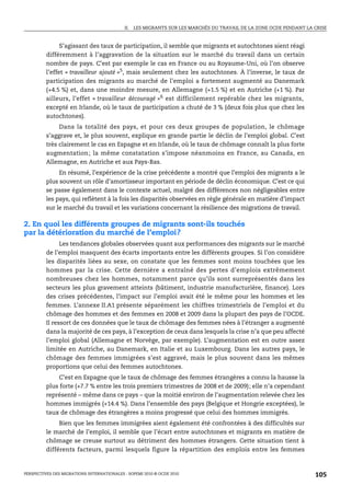 II.   LES MIGRANTS SUR LES MARCHÉS DU TRAVAIL DE LA ZONE OCDE PENDANT LA CRISE



               S’agissant des taux de participation, il semble que migrants et autochtones aient réagi
         différemment à l’aggravation de la situation sur le marché du travail dans un certain
         nombre de pays. C’est par exemple le cas en France ou au Royaume-Uni, où l’on observe
         l’effet « travailleur ajouté »5, mais seulement chez les autochtones. À l’inverse, le taux de
         participation des migrants au marché de l’emploi a fortement augmenté au Danemark
         (+4.5 %) et, dans une moindre mesure, en Allemagne (+1.5 %) et en Autriche (+1 %). Par
         ailleurs, l’effet « travailleur découragé »6 est difficilement repérable chez les migrants,
         excepté en Irlande, où le taux de participation a chuté de 3 % (deux fois plus que chez les
         autochtones).
              Dans la totalité des pays, et pour ces deux groupes de population, le chômage
         s’aggrave et, le plus souvent, explique en grande partie le déclin de l’emploi global. C’est
         très clairement le cas en Espagne et en Irlande, où le taux de chômage connaît la plus forte
         augmentation ; la même constatation s’impose néanmoins en France, au Canada, en
         Allemagne, en Autriche et aux Pays-Bas.
              En résumé, l’expérience de la crise précédente a montré que l’emploi des migrants a le
         plus souvent un rôle d’amortisseur important en période de déclin économique. C’est ce qui
         se passe également dans le contexte actuel, malgré des différences non négligeables entre
         les pays, qui reflètent à la fois les disparités observées en règle générale en matière d’impact
         sur le marché du travail et les variations concernant la résilience des migrations de travail.

2. En quoi les différents groupes de migrants sont-ils touchés
par la détérioration du marché de l’emploi?
               Les tendances globales observées quant aux performances des migrants sur le marché
         de l’emploi masquent des écarts importants entre les différents groupes. Si l’on considère
         les disparités liées au sexe, on constate que les femmes sont moins touchées que les
         hommes par la crise. Cette dernière a entraîné des pertes d’emplois extrêmement
         nombreuses chez les hommes, notamment parce qu’ils sont surreprésentés dans les
         secteurs les plus gravement atteints (bâtiment, industrie manufacturière, finance). Lors
         des crises précédentes, l’impact sur l’emploi avait été le même pour les hommes et les
         femmes. L’annexe II.A1 présente séparément les chiffres trimestriels de l’emploi et du
         chômage des hommes et des femmes en 2008 et 2009 dans la plupart des pays de l’OCDE.
         Il ressort de ces données que le taux de chômage des femmes nées à l’étranger a augmenté
         dans la majorité de ces pays, à l’exception de ceux dans lesquels la crise n’a que peu affecté
         l’emploi global (Allemagne et Norvège, par exemple). L’augmentation est en outre assez
         limitée en Autriche, au Danemark, en Italie et au Luxembourg. Dans les autres pays, le
         chômage des femmes immigrées s’est aggravé, mais le plus souvent dans les mêmes
         proportions que celui des femmes autochtones.
               C’est en Espagne que le taux de chômage des femmes étrangères a connu la hausse la
         plus forte (+7.7 % entre les trois premiers trimestres de 2008 et de 2009); elle n’a cependant
         représenté – même dans ce pays – que la moitié environ de l’augmentation relevée chez les
         hommes immigrés (+14.4 %). Dans l’ensemble des pays (Belgique et Hongrie exceptées), le
         taux de chômage des étrangères a moins progressé que celui des hommes immigrés.
              Bien que les femmes immigrées aient également été confrontées à des difficultés sur
         le marché de l’emploi, il semble que l’écart entre autochtones et migrants en matière de
         chômage se creuse surtout au détriment des hommes étrangers. Cette situation tient à
         différents facteurs, parmi lesquels figure la répartition des emplois entre les femmes



PERSPECTIVES DES MIGRATIONS INTERNATIONALES : SOPEMI 2010 © OCDE 2010                                                105
 