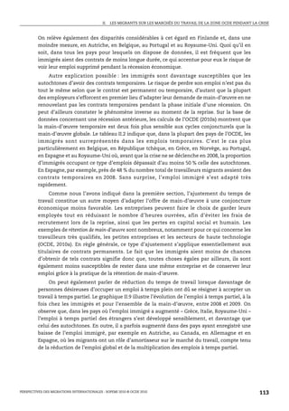 II.   LES MIGRANTS SUR LES MARCHÉS DU TRAVAIL DE LA ZONE OCDE PENDANT LA CRISE



         On relève également des disparités considérables à cet égard en Finlande et, dans une
         moindre mesure, en Autriche, en Belgique, au Portugal et au Royaume-Uni. Quoi qu’il en
         soit, dans tous les pays pour lesquels on dispose de données, il est fréquent que les
         immigrés aient des contrats de moins longue durée, ce qui accentue pour eux le risque de
         voir leur emploi supprimé pendant la récession économique.
              Autre explication possible : les immigrés sont davantage susceptibles que les
         autochtones d’avoir des contrats temporaires. Le risque de perdre son emploi n’est pas du
         tout le même selon que le contrat est permanent ou temporaire, d’autant que la plupart
         des employeurs s’efforcent en premier lieu d’adapter leur demande de main-d’œuvre en ne
         renouvelant pas les contrats temporaires pendant la phase initiale d’une récession. On
         peut d’ailleurs constater le phénomène inverse au moment de la reprise. Sur la base de
         données concernant une récession antérieure, les calculs de l’OCDE (2010a) montrent que
         la main-d’œuvre temporaire est deux fois plus sensible aux cycles conjoncturels que la
         main-d’œuvre globale. Le tableau II.2 indique que, dans la plupart des pays de l’OCDE, les
         immigrés sont surreprésentés dans les emplois temporaires. C’est le cas plus
         particulièrement en Belgique, en République tchèque, en Grèce, en Norvège, au Portugal,
         en Espagne et au Royaume-Uni où, avant que la crise ne se déclenche en 2008, la proportion
         d’immigrés occupant ce type d’emplois dépassait d’au moins 50 % celle des autochtones.
         En Espagne, par exemple, près de 48 % du nombre total de travailleurs migrants avaient des
         contrats temporaires en 2008. Sans surprise, l’emploi immigré s’est adapté très
         rapidement.
              Comme nous l’avons indiqué dans la première section, l’ajustement du temps de
         travail constitue un autre moyen d’adapter l’offre de main-d’œuvre à une conjoncture
         économique moins favorable. Les entreprises peuvent faire le choix de garder leurs
         employés tout en réduisant le nombre d’heures ouvrées, afin d’éviter les frais de
         recrutement lors de la reprise, ainsi que les pertes en capital social et humain. Les
         exemples de rétention de main-d’œuvre sont nombreux, notamment pour ce qui concerne les
         travailleurs très qualifiés, les petites entreprises et les secteurs de haute technologie
         (OCDE, 2010a). En règle générale, ce type d’ajustement s’applique essentiellement aux
         titulaires de contrats permanents. Le fait que les immigrés aient moins de chances
         d’obtenir de tels contrats signifie donc que, toutes choses égales par ailleurs, ils sont
         également moins susceptibles de rester dans une même entreprise et de conserver leur
         emploi grâce à la pratique de la rétention de main-d’œuvre.
              On peut également parler de réduction du temps de travail lorsque davantage de
         personnes désireuses d’occuper un emploi à temps plein ont dû se résigner à accepter un
         travail à temps partiel. Le graphique II.9 illustre l’évolution de l’emploi à temps partiel, à la
         fois chez les immigrés et pour l’ensemble de la main-d’œuvre, entre 2008 et 2009. On
         observe que, dans les pays où l’emploi immigré a augmenté – Grèce, Italie, Royaume-Uni –
         l’emploi à temps partiel des étrangers s’est développé sensiblement, et davantage que
         celui des autochtones. En outre, il a parfois augmenté dans des pays ayant enregistré une
         baisse de l’emploi immigré, par exemple en Autriche, au Canada, en Allemagne et en
         Espagne, où les migrants ont un rôle d’amortisseur sur le marché du travail, compte tenu
         de la réduction de l’emploi global et de la multiplication des emplois à temps partiel.




PERSPECTIVES DES MIGRATIONS INTERNATIONALES : SOPEMI 2010 © OCDE 2010                                                113
 