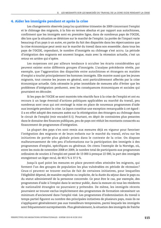 II.   LES MIGRANTS SUR LES MARCHÉS DU TRAVAIL DE LA ZONE OCDE PENDANT LA CRISE



4. Aider les immigrés pendant et après la crise
              Les changements observés jusqu’au quatrième trimestre de 2009 concernant l’emploi
         et le chômage des migrants, à la fois en termes absolus et par rapport aux autochtones,
         confirment que les immigrés sont en première ligne, dans de nombreux pays de l’OCDE,
         dès lors que la situation se détériore sur le marché de l’emploi. La portée de l’impact varie
         beaucoup d’un pays à un autre, en partie du fait des disparités dans les répercussions que
         la crise économique peut avoir sur le marché du travail dans son ensemble; dans tous les
         pays de l’OCDE, cependant, le nombre d’immigrés au chômage s’est accru. La période
         d’intégration des migrants est souvent longue, mais avec la récession actuelle, c’est un
         retour en arrière qui s’opère.
             Les moyennes ont par ailleurs tendance à occulter les écarts considérables qui
         peuvent exister entre différents groupes d’immigrés. L’analyse précédente révèle, par
         exemple, que l’aggravation des disparités entre autochtones et étrangers en matière
         d’emploi a touché principalement les hommes immigrés. Elle montre aussi que les jeunes
         migrants, tout comme les jeunes en général, sont particulièrement affectés par la crise
         économique actuelle. Cela nécessite la prise immédiate de mesures afin d’éviter que les
         problèmes d’intégration perdurent, avec les conséquences économiques et sociales qui
         pourraient en découler.
               Si les pays de l’OCDE se sont montrés très réactifs face à la crise de l’emploi et ont eu
         recours à un large éventail d’actions politiques applicables au marché du travail, peu
         nombreux sont ceux qui ont envisagé la mise en place de nouveaux programmes d’aide
         aux immigrés pendant la crise. Le Japon constitue une exception remarquable à cet égard :
         il a en effet adopté des mesures axées sur la réintégration des étrangers au chômage dans
         le circuit de l’emploi (voir encadré II.1). Pourtant, en dépit de contraintes plus pesantes
         dans le domaine des finances publiques, peu de pays ont réduit les montants consacrés au
         financement de programmes d’intégration.
               La plupart des pays s’en sont remis aux mesures déjà en vigueur pour favoriser
         l’intégration des migrants et de leurs enfants sur le marché du travail, et/ou sur les
         initiatives de portée plus globale prises dans le contexte de la crise. On dispose
         malheureusement de très peu d’informations sur la participation des immigrés à des
         programmes d’emploi, spécifiques ou généraux. On citera l’exemple de la Norvège, où,
         entre les mois de novembre 2008 et 2009, le nombre total de participants aux programmes
         ordinaires de soutien à l’emploi est passé de 13 000 à presque 22 000, la part des immigrés
         enregistrant un léger recul, de 40.5 % à 37.5 %.
               Jusqu’à quel point les mesures en place peuvent-elles atteindre les migrants, qui
         forment l’un des groupes de population les plus vulnérables en période de récession?
         Ceux-ci peuvent se trouver exclus de fait de certaines initiatives, pour lesquelles
         l’éligibilité dépend, de manière explicite ou implicite, de la durée du séjour dans le pays ou
         du statut administratif de la personne concernée. Ce peut être le cas, par exemple, des
         programmes d’aide à l’emploi dans le secteur public, dans la mesure où tous les résidents
         de nationalité étrangère ne pourraient y prétendre. De même, les immigrés récents
         pourraient se trouver exclus implicitement des programmes de formation nécessitant un
         minimum d’ancienneté dans l’emploi visé. Les programmes d’indemnisation du travail à
         temps partiel figurent au nombre des principales initiatives de plusieurs pays, mais ils ne
         s’appliquent généralement pas aux travailleurs temporaires, parmi lesquels les immigrés
         sont fréquemment surreprésentés. Plus généralement, la situation des immigrés de fraîche


PERSPECTIVES DES MIGRATIONS INTERNATIONALES : SOPEMI 2010 © OCDE 2010                                                115
 