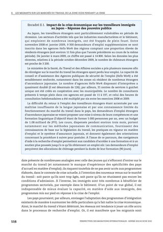 II.   LES MIGRANTS SUR LES MARCHÉS DU TRAVAIL DE LA ZONE OCDE PENDANT LA CRISE




               Encadré II.1. Impact de la crise économique sur les travailleurs immigrés
                               au Japon – Réponse des pouvoirs publics
               Au Japon, les travailleurs étrangers sont particulièrement vulnérables en période de
             récession. Les secteurs d’activités tels que les industries manufacturières et le bâtiment,
             qui emploient de nombreux immigrés, ont été frappés de plein fouet. Entre
             novembre 2008 et janvier 2009, 9 300 demandeurs d’emploi supplémentaires se sont
             inscrits dans les agences Hello Work des régions comptant une proportion élevée de
             résidents étrangers (soit environ 11 fois plus que l’année précédente au cours de la même
             période). De janvier à mars 2009, ce chiffre est passé à 14 800. Selon les données les plus
             récentes, relatives à la période octobre-décembre 2009, le nombre de chômeurs étrangers
             est proche de 3 200.
               Le ministère de la Santé, du Travail et des Affaires sociales a pris plusieurs mesures afin
             de réintégrer sur le marché du travail les étrangers ayant perdu leur emploi. La capacité de
             conseil et d’assistance des Agences publiques de sécurité de l’emploi (Hello Work) a été
             sensiblement renforcée, notamment dans les zones où résident de nombreux étrangers
             d’ascendance japonaise. Le nombre d’agences Hello Work disposant d’interprètes a
             quasiment doublé (il est désormais de 126); par ailleurs, 31 centres de services à guichet
             unique ont été créés en coopération avec les municipalités. Le nombre de consultants
             présents à temps plein dans ces agences est passé de 11 à 197, et celui des heures de
             consultation hebdomadaires a été multiplié par six entre les exercices 2008 et 2009.
               La difficulté du retour à l’emploi des travailleurs étrangers étant accentuée par une
             maîtrise insuffisante de la langue japonaise et par une connaissance limitée du
             fonctionnement du marché du travail dans le pays, les demandeurs d’emploi étrangers
             d’ascendance japonaise se voient proposer une mise à niveau de leurs compétences et une
             formation linguistique (l’objectif étant de former 5 000 personnes par an, avec un budget
             de 1.08 milliard de JPY). Les cours, dispensés pendant environ trois mois, portent
             notamment sur les méthodes japonaises de communication, fournissent des
             connaissances de base sur la législation du travail, les pratiques en vigueur en matière
             d’emploi et le système d’assurance japonais, et donnent également des orientations
             concernant la procédure à suivre pour postuler. À l’issue de ce parcours, des navigateurs
             d’aide à la recherche d’emploi permettent aux candidats d’accéder à une formation et à un
             soutien plus poussés jusqu’à ce qu’ils obtiennent un emploi sûr. Les demandeurs d’emploi
             perçoivent des allocations de chômage pendant la durée de leur formation (90 jours).



          date présente de nombreuses analogies avec celle des jeunes qui s’efforcent d’entrer sur le
          marché du travail (et notamment le manque d’expérience des spécificités des pays
          d’accueil en matière d’emploi); ils risquent toutefois de ne pas avoir accès aux programmes
          élaborés, dans le contexte de crise actuelle, à l’intention des nouveaux venus sur le marché
          du travail : soit parce qu’ils sont trop âgés, soit parce qu’ils ne réunissent pas encore les
          conditions d’admission. À l’inverse, les immigrés sont très nombreux à bénéficier de
          programmes sectoriels, par exemple dans le bâtiment. D’un point de vue global, il est
          indispensable de mieux évaluer la capacité, en matière d’aide aux immigrés, des
          programmes mis sur pied en réponse à la crise de l’emploi.
               Les pays pourraient, par ailleurs, envisager l’adaptation des programmes d’intégration
          existants de manière à surmonter les défis particuliers qu’a fait naître la crise économique.
          Ainsi, le marché du travail s’étant détérioré, les réseaux ont tendance à jouer un rôle accru
          dans le processus de recherche d’emploi. Or, il est manifeste que les migrants sont



116                                                       PERSPECTIVES DES MIGRATIONS INTERNATIONALES : SOPEMI 2010 © OCDE 2010
 