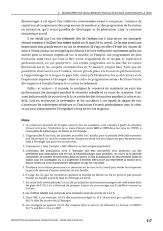 II.   LES MIGRANTS SUR LES MARCHÉS DU TRAVAIL DE LA ZONE OCDE PENDANT LA CRISE



         désavantagés à cet égard. Des initiatives intéressantes visant à compenser l’absence de
         capital social comprennent des programmes de mentorat et des programmes de formation
         en entreprise, qu’il serait possible de développer et de généraliser dans le contexte
         économique actuel.
              Il est établi que l’un des éléments clés de l’intégration à long terme des immigrés
         récents consiste à faciliter leur entrée rapide sur le marché du travail. Ce facteur prend une
         importance plus grande encore en cas de récession; il s’agit en effet d’éviter les risques de
         mise à l’écart, puisqu’un immigré ayant échoué à se faire embaucher rapidement après son
         arrivée peut se trouver stigmatisé sur le marché de l’emploi. Les programmes les plus
         fructueux sont ceux qui font le lien entre acquisition de la langue et expérience
         professionnelle, ou qui permettent une entrée progressive sur le marché du travail
         (formation sur le tas, emplois subventionnés et, finalement, emploi fixe). Alors que les
         possibilités d’embauche sont limitées, donner plus de place à la formation professionnelle,
         à l’apprentissage de la langue du pays hôte, ainsi qu’à l’évaluation des qualifications et de
         l’expérience acquises à l’étranger – dans le cadre de programmes-relais – facilitera l’accès
         des migrants à l’emploi lorsque la situation se redressera.
              Enfin – et surtout – il importe de souligner la nécessité de maintenir un suivi des
         performances des immigrés pendant la récession actuelle et au cours de la reprise. Il est
         aussi indispensable de poursuivre la lutte contre les discriminations pendant la crise et au-
         delà, tout en renforçant la prévention et les sanctions à cet égard ; le risque de voir
         s’accentuer les stéréotypes ethniques ou l’exclusion s’accroît généralement avec la crise,
         ce qui peut compromettre l’intégration à long terme des migrants.



         Notes
           1. La croissance annuelle de l’emploi selon le lieu de naissance a été calculée à partir de données
              trimestrielles sur l’évolution de la main-d’œuvre entre 2000 et 2009 dans les pays de l’UE15, à
              l’exception de l’Allemagne, de l’Italie et de l’Irlande.
           2. S’agissant des États-Unis, les données annuelles sur l’emploi pour la période 1995-2009 montrent
              que l’écart-type du taux de croissance de l’emploi est deux fois plus important pour les personnes
              nées à l’étranger que pour les autochtones.
           3. L’expression « taux d’emploi » fait référence au ratio emploi-population.
           4. L’évolution des populations nées à l’étranger doit être interprétée avec prudence, car des
              problèmes non imputables aux erreurs d’échantillonnage sont possibles. Au cours de la période
              considérée, le nombre de personnes dont on ignore le lieu de naissance est relativement faible et
              stable, sauf en Allemagne, où il a augmenté d’environ 100 000 (ce qui représente la moitié de la
              baisse constatée dans la population étrangère en âge de travailler).
           5. Tendance de certaines personnes à se présenter sur le marché du travail pour tenter de compenser
              la perte de revenus d’autres membres de leur famille.
           6. Il s’agit du fait que les travailleurs quittent le marché du travail car ils ne pensent pas pouvoir
              trouver un emploi quand le taux de chômage est élevé.
           7. Au cours de la même période, le taux de participation des hommes immigrés est resté stable dans
              les pays de l’UE15, et a diminué de presque 1 point de pourcentage aux États-Unis comme au
              Canada.
           8. Les chiffres relatifs aux jeunes de sexe masculin sont plus élevés de 1 à 2 %.
           9. Dans l’UE15, par exemple, 34.3 % des autochtones âgés de 15 à 24 ans sont peu qualifiés, contre
              46.5 % chez les jeunes nés à l’étranger.
         10. Les immigrés occupaient 14.4 % des emplois dans le secteur du bâtiment en Europe en 2008 et
             24.7 % aux États-Unis en 2007.



PERSPECTIVES DES MIGRATIONS INTERNATIONALES : SOPEMI 2010 © OCDE 2010                                                117
 
