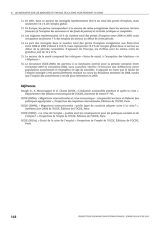 II.   LES MIGRANTS SUR LES MARCHÉS DU TRAVAIL DE LA ZONE OCDE PENDANT LA CRISE


           11. En 2007, dans ce secteur les immigrés représentaient 38.6 % du total des pertes d’emplois, mais
               seulement 14.1 % de l’emploi global.
           12. En Europe, les pertes correspondent à la somme de celles enregistrées dans les secteurs Services
               financiers (à l’exception des assurances et des fonds de pension) et Activités juridiques et comptables.
           13. Les migrants représentaient 18 % du nombre total des pertes d’emplois entre 2008 et 2009, mais
               occupaient seulement 7 % des emplois du secteur au début de cette période.
           14. La part des immigrés dans le nombre total des pertes d’emplois enregistrées aux États-Unis
               entre 2008 et 2009 s’élevait à 13.8 %, mais représentait 13.3 % de l’emploi global dans ce secteur au
               début de la période considérée. S’agissant de l’Europe, les chiffres sont du même ordre de
               grandeur, soit de 12 à 13 %.
           15. Le secteur de la santé comprend les rubriques « Soins de santé, à l’exception des hôpitaux » et
               « Hôpitaux ».
           16. Le document OCDE 2009a est parvenu à la conclusion inverse pour la période comprise entre
               novembre 2007 et novembre 2008, sans toutefois vérifier l’évolution des différences entre
               populations autochtones et étrangères en âge de travailler. Il apparaît en outre que le déclin de
               l’emploi immigré a été particulièrement marqué au cours du deuxième semestre de 2008, tandis
               que l’emploi des autochtones a reculé plus nettement en 2009.



          Références
          Haugh D., A. Mourougane et O. Chatal (2010), « L’industrie automobile pendant et après la crise »,
             Département des affaires économiques de l’OCDE, Document de travail no 745.
          OCDE (2009a), « Migrations internationales et crise économique : comprendre les liens et élaborer des
            politiques appropriées », Perspectives des migrations internationales, Éditions de l’OCDE, Paris.
          OCDE (2009b), « Migrations internationales : quelle ligne de conduite adopter suite à la crise ? »,
            Synthèses (juin 2009) de l’OCDE, Éditions de l’OCDE, Paris.
          OCDE (2009c), « La crise de l’emploi – quelles sont les conséquences pour les politiques sociales et de
            l’emploi? », Perspectives de l’emploi de l’OCDE, Éditions de l’OCDE, Paris.
          OCDE (2010a), « Sortir de la crise de l’emploi », Perspectives de l’emploi de l’OCDE, Éditions de l’OCDE,
            Paris.




118                                                            PERSPECTIVES DES MIGRATIONS INTERNATIONALES : SOPEMI 2010 © OCDE 2010
 