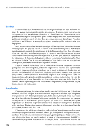 III. OPINIONS PUBLIQUES ET IMMIGRATION : ATTITUDES INDIVIDUELLES, GROUPES D’INTÉRÊT ET MÉDIAS



Opinions publiques et immigration : attitudes
 individuelles, groupes d’intérêt et médias

Résumé
             L’accroissement et la diversification des flux migratoires vers les pays de l’OCDE au
        cours des quinze dernières années ont été accompagnés de changements plus fréquents
        qu’auparavant dans les politiques migratoires et celles-ci occupent désormais une place
        prioritaire dans l’agenda politique d’un grand nombre de pays de l’OCDE. L’élaboration des
        politiques migratoires est le résultat d’un processus complexe, dans lequel l’opinion
        publique et les différents acteurs qui participent au débat public jouent un rôle non
        négligeable.
             Dans le contexte actuel de la crise économique, où la situation de l’emploi se détériore
        dans la plupart des pays de l’OCDE, il semble particulièrement important d’étudier la
        question des déterminants des opinions vis-à-vis de l’immigration. Il est donc nécessaire
        d’une part, de mieux appréhender pourquoi et comment les différents acteurs peuvent
        influencer l’élaboration des politiques migratoires et, d’autre part, de mieux comprendre
        les mécanismes de formation de l’opinion publique en matière d’immigration, afin d’être
        en mesure de faire face à un éventuel regain d’hostilité envers les immigrés et
        l’immigration, et aux tensions que celui-ci pourrait soulever.
             L’objectif de cette étude est de faire le point sur la littérature concernant l’opinion
        publique vis-à-vis de l’immigration, d’identifier les principaux résultats mais également de
        proposer de nouveaux résultats empiriques sur le sujet. Le document aborde dans un
        premier temps la définition du concept d’opinion publique et présente une approche
        comparative internationale des différences d’opinion sur l’immigration. Dans un
        deuxième temps, les principaux déterminants des opinions individuelles vis-à-vis de
        l’immigration sur la base d’enquêtes ou de sondages sont analysés. Enfin, le rôle de
        certains acteurs organisés (syndicats, associations d’employeurs, partis politiques, etc.) et
        des médias est mis en évidence.

Introduction
             L’accroissement des flux migratoires vers les pays de l’OCDE dans les 15 dernières
        années a conduit d’une part à la transformation de plusieurs anciens pays européens
        d’émigration en pays d’immigration (Espagne, Italie, Irlande, Portugal, Grèce) et, d’autre
        part, à la diversification des pays d’origine des immigrés. Ces changements ont eu pour
        conséquence des ajustements plus fréquents qu’auparavant dans les politiques
        migratoires. Ces dernières, en particulier lorsqu’elles concernent les migrations de travail
        et les questions d’intégration, occupent désormais à une place prioritaire dans l’agenda
        politique de plusieurs pays de l’OCDE.
            L’élaboration des politiques migratoires est le résultat d’un processus complexe, dans
        lequel l’opinion publique et les différents acteurs qui participent au débat public (médias,
        syndicats de travailleurs, associations d’employeurs, partis politiques, etc.) jouent un rôle
        non négligeable. Dans les années qui ont précédé la crise économique de 2008/09,
        l’amélioration progressive de la situation de l’emploi, voire l’apparition de pénuries de


130                                                      PERSPECTIVES DES MIGRATIONS INTERNATIONALES : SOPEMI 2010 © OCDE 2010
 