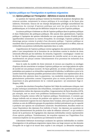III. OPINIONS PUBLIQUES ET IMMIGRATION : ATTITUDES INDIVIDUELLES, GROUPES D’INTÉRÊT ET MÉDIAS



1. Opinion publique sur l’immigration et systèmes migratoires
        1.1. Opinion publique sur l’immigration : définitions et sources de données
             La question de l’opinion publique traverse les frontières de plusieurs disciplines des
        sciences sociales, notamment la science politique et la sociologie, et de façon plus
        indirecte, l’économie. Chacun de ces champs disciplinaires privilégie naturellement les
        dimensions du concept d’opinion publique qui sont les plus proches de ses
        problématiques, et il n’existe pas de définition unique de ce qu’est l’opinion publique.
            La science politique s’intéresse au rôle de l’opinion publique dans le système politique
        et dans l’élaboration des politiques publiques. Elle associe donc généralement, l’opinion
        publique à l’agrégation des opinions individuelles sur une question donnée d’intérêt public,
        appréhendées notamment au travers d’enquêtes. En sociologie, l’opinion publique est
        davantage perçue comme le produit d’une discussion publique : l’opinion publique se
        manifeste dans le processus même d’interaction entre les participants à ce débat, mais est
        irréductible aux positions individuelles exprimées dans ce cadre.
             L’appréhension de l’opinion publique comme agrégation des opinions individuelles se
        prête à une interprétation de la formation de ces dernières comme le résultat de choix
        rationnels effectués par les individus. En revanche, l’approche « sociologique » insiste sur
        le rôle de l’opinion publique comme instrument de contrôle social, en ce sens que sa
        manifestation est perçue comme l’aboutissement d’un processus de recherche d’un
        consensus national.
             Dans le cadre du modèle de choix rationnel, le recours aux enquêtes ou sondages
        d’opinion afin de caractériser et analyser l’opinion publique sur une large palette de sujets
        de société est une pratique courante. De façon générale, un certain nombre de questions
        préétablies sont posées à un échantillon représentatif d’individus, la définition a priori et le
        nombre limité des réponses possibles permettant alors d’obtenir une représentation de la
        distribution des opinions dans la population. Les modalités majoritaires sont alors
        généralement présentées comme l’expression plus ou moins précise de l’opinion
        majoritaire et plus généralement de la « volonté populaire » (cf. notamment Page et
        Shapiro, 1992).
             La portée des résultats d’enquêtes d’opinion fait l’objet de nombreuses critiques, tant
        au plan technique (constitution des échantillons, conception des questionnaires) que sur
        l’interprétation même des réponses recueillies. L’argumentation de Pierre Bourdieu (1973),
        par exemple, met en avant trois problèmes fondamentaux liés à l’interprétation des
        résultats d’enquête comme reflet de l’opinion publique. Premièrement, il conteste que
        chaque individu soit en mesure de produire une opinion sur tout sujet. Or, ce postulat
        conduit notamment à ignorer les non-réponses dans l’analyse, alors que leurs prévalences
        relatives au sein de différents groupes de population révèlent précisément que la capacité
        à produire une opinion est socialement construite. Deuxièmement, Bourdieu remet en
        cause l’équivalence des réponses d’un individu à l’autre : les réponses aux questions ne
        sont pas nécessairement les produits d’un cadre de réflexion commun2, ce qui conduit à
        douter de la pertinence de l’agrégation des réponses individuelles comme représentative
        d’une opinion publique. Troisièmement, les enquêtes reposent sur l’hypothèse d’un
        consensus implicite sur les questions qui intéressent la société.
            L’abondante littérature économique analysant les opinions individuelles en matière
        d’immigration et de politiques migratoires repose dans une large mesure sur des données
        d’enquête de ce type et se trouve donc sujette à ces critiques. La démarche empirique


132                                                      PERSPECTIVES DES MIGRATIONS INTERNATIONALES : SOPEMI 2010 © OCDE 2010
 