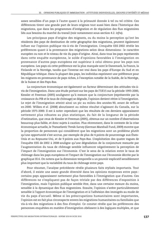 III. OPINIONS PUBLIQUES ET IMMIGRATION : ATTITUDES INDIVIDUELLES, GROUPES D’INTÉRÊT ET MÉDIAS



         assez sensibles d’un pays à l’autre quant à la primauté donnée à tel ou tel critère. Ces
         différences tirent une grande part de leurs origines tout aussi bien dans l’historique des
         migrations, que dans les programmes d’intégration et de régulation des flux migratoires
         liés aux besoins du marché du travail (voir notamment sous-section 4.2. infra).
              Les principaux pays d’origine des migrants, ou du moins la perception qu’ont les
         résidents des pays de destination de cette géographie des migrations, peuvent également
         influer sur l’opinion publique vis-à-vis de l’immigration. L’enquête ESS 2002 révèle les
         préférences quant à la provenance des migrations selon deux dimensions : le caractère
         européen ou non et le niveau de vie du pays d’origine. Ainsi, dans tous les pays représentés
         dans cette enquête européenne, le solde d’opinions favorables à l’immigration en
         provenance d’autres pays européens est supérieur à celui obtenu pour les pays non
         européens. Les pays où cette préférence est la plus marquée sont le Danemark, la France, la
         Finlande et la Norvège, tandis que l’inverse est vrai dans les pays d’Europe du Sud et en
         République tchèque. Dans la plupart des pays, les individus expriment une préférence pour
         les migrants en provenance de pays riches, à l’exception notable de la Suède, de la Norvège,
         de la Suisse et des Pays-Bas.
              La conjoncture économique est également un facteur déterminant des attitudes vis-à-
         vis de l’immigration. Dans une étude portant sur les pays de l’UE15 sur la période 1993-2000,
         Kessler et Freeman (2005) soulignent qu’à mesure que la conjoncture (représentée par la
         croissance du PIB et le taux de chômage) se dégrade, l’opinion devient rétive à l’immigration.
         Le rejet de l’immigration atteint ainsi un pic au milieu des années 90, avant de refluer
         en 2000. Wilkes et al. (2008) aboutissent au même résultat s’agissant du Canada, sur la
         période 1975-2000. Il est à noter cependant que les résultats de ces derniers apparaissent
         nettement plus robustes au plan statistique, du fait de la longueur de la période
         d’estimation, que ceux de Kessler et Freeman (2005), obtenus sur un nombre d’observations
         beaucoup plus faible, et donc sujets à caution. Plus récemment, dans le contexte de la crise
         économique actuelle, le Transatlantic Trends Survey (German Marshall Fund, 2009) montre que
         la proportion de personnes qui considèrent que les migrations sont un problème plutôt
         qu’une opportunité s’est accrue, par exemple de plus de 4 points de pourcentage aux États-
         Unis et au Royaume-Uni, et de 9 points aux Pays-Bas. L’exploitation des quatre vagues de
         l’enquête ESS de 2002 à 2008 souligne qu’une dégradation de la conjoncture mesurée par
         l’augmentation du taux de chômage semble influencer négativement la perception de
         l’impact de l’immigration sur l’économie. C’est le sens de la relation entre le taux de
         chômage dans les pays européens et l’impact de l’immigration sur l’économie décrite par le
         graphique III.6. On notera que la dimension temporelle a un pouvoir explicatif sensiblement
         plus important que la variabilité du taux de chômage entre pays.
              Pour résumer, l’analyse précédente révèle plusieurs faits stylisés importants. Tout
         d’abord, il existe une assez grande diversité dans les opinions moyennes entre pays :
         certains pays apparaissent nettement plus favorables à l’immigration que d’autres. Ces
         différences ne s’expliquent pas de façon triviale par des différences d’exposition à
         l’immigration, mais l’opinion publique semble être, dans une certaine mesure du moins,
         sensible à la dynamique des flux migratoires. Ensuite, l’opinion s’avère particulièrement
         sensible à l’apport économique de l’immigration et à l’adhésion des immigrés au mode de
         vie du pays d’accueil. Même si les préoccupations humanitaires sont importantes,
         l’opinion est en fait plus circonspecte envers les migrations humanitaires ou familiales que
         vis-à-vis des migrations à des fins d’emploi. Ce constat révèle que les préférences des
         personnes enquêtées en matière d’immigration obéissent à des logiques multiples, et que


PERSPECTIVES DES MIGRATIONS INTERNATIONALES : SOPEMI 2010 © OCDE 2010                                              137
 