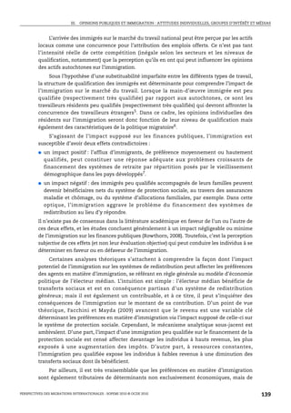 III. OPINIONS PUBLIQUES ET IMMIGRATION : ATTITUDES INDIVIDUELLES, GROUPES D’INTÉRÊT ET MÉDIAS



              L’arrivée des immigrés sur le marché du travail national peut être perçue par les actifs
         locaux comme une concurrence pour l’attribution des emplois offerts. Ce n’est pas tant
         l’intensité réelle de cette compétition (inégale selon les secteurs et les niveaux de
         qualification, notamment) que la perception qu’ils en ont qui peut influencer les opinions
         des actifs autochtones sur l’immigration.
              Sous l’hypothèse d’une substituabilité imparfaite entre les différents types de travail,
         la structure de qualification des immigrés est déterminante pour comprendre l’impact de
         l’immigration sur le marché du travail. Lorsque la main-d’œuvre immigrée est peu
         qualifiée (respectivement très qualifiée) par rapport aux autochtones, ce sont les
         travailleurs résidents peu qualifiés (respectivement très qualifiés) qui devront affronter la
         concurrence des travailleurs étrangers5. Dans ce cadre, les opinions individuelles des
         résidents sur l’immigration seront donc fonction de leur niveau de qualification mais
         également des caractéristiques de la politique migratoire6.
             S’agissant de l’impact supposé sur les finances publiques, l’immigration est
         susceptible d’avoir deux effets contradictoires :
         ●   un impact positif : l’afflux d’immigrants, de préférence moyennement ou hautement
             qualifiés, peut constituer une réponse adéquate aux problèmes croissants de
             financement des systèmes de retraite par répartition posés par le vieillissement
             démographique dans les pays développés7.
         ●   un impact négatif : des immigrés peu qualifiés accompagnés de leurs familles peuvent
             devenir bénéficiaires nets du système de protection sociale, au travers des assurances
             maladie et chômage, ou du système d’allocations familiales, par exemple. Dans cette
             optique, l’immigration aggrave le problème du financement des systèmes de
             redistribution au lieu d’y répondre.
         Il n’existe pas de consensus dans la littérature académique en faveur de l’un ou l’autre de
         ces deux effets, et les études concluent généralement à un impact négligeable ou minime
         de l’immigration sur les finances publiques (Rowthorn, 2008). Toutefois, c’est la perception
         subjective de ces effets (et non leur évaluation objective) qui peut conduire les individus à se
         déterminer en faveur ou en défaveur de l’immigration.
              Certaines analyses théoriques s’attachent à comprendre la façon dont l’impact
         potentiel de l’immigration sur les systèmes de redistribution peut affecter les préférences
         des agents en matière d’immigration, se référant en règle générale au modèle d’économie
         politique de l’électeur médian. L’intuition est simple : l’électeur médian bénéficie de
         transferts sociaux et est en conséquence partisan d’un système de redistribution
         généreux ; mais il est également un contribuable, et à ce titre, il peut s’inquiéter des
         conséquences de l’immigration sur le montant de sa contribution. D’un point de vue
         théorique, Facchini et Mayda (2009) avancent que le revenu est une variable clé
         déterminant les préférences en matière d’immigration via l’impact supposé de celle-ci sur
         le système de protection sociale. Cependant, le mécanisme analytique sous-jacent est
         ambivalent. D’une part, l’impact d’une immigration peu qualifiée sur le financement de la
         protection sociale est censé affecter davantage les individus à hauts revenus, les plus
         exposés à une augmentation des impôts. D’autre part, à ressources constantes,
         l’immigration peu qualifiée expose les individus à faibles revenus à une diminution des
         transferts sociaux dont ils bénéficient.
             Par ailleurs, il est très vraisemblable que les préférences en matière d’immigration
         sont également tributaires de déterminants non exclusivement économiques, mais de


PERSPECTIVES DES MIGRATIONS INTERNATIONALES : SOPEMI 2010 © OCDE 2010                                              139
 