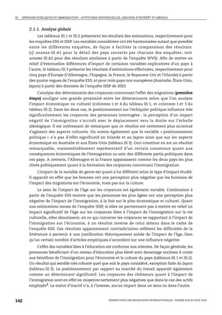 III. OPINIONS PUBLIQUES ET IMMIGRATION : ATTITUDES INDIVIDUELLES, GROUPES D’INTÉRÊT ET MÉDIAS



        2.1.1. Analyse globale
              Les tableaux III.1 et III.2 présentent les résultats des estimations, respectivement pour
        les enquêtes ESS et ISSP. Les variables considérées ont été harmonisées autant que possible
        entre les différentes enquêtes, de façon à faciliter la comparaison des résultats.
        (cf. annexe III.A1 pour le détail des pays couverts par chacune des enquêtes ; voir
        annexe III.A2 pour des résultats similaires à partir de l’enquête WVS). Afin de mettre en
        relief d’éventuelles différences d’impact de certaines variables explicatives d’un pays à
        l’autre, le tableau III.3 présente les résultats d’estimations effectuées, respectivement pour
        cinq pays d’Europe (l’Allemagne, l’Espagne, la France, le Royaume-Uni et l’Irlande) à partir
        des quatre vagues de l’enquête ESS, et pour trois pays non européens (Australie, États-Unis,
        Japon) à partir des données de l’enquête ISSP de 2003.
            L’analyse des déterminants des croyances concernant l’effet des migrations (première
        étape) souligne une grande proximité entre les déterminants selon que l’on analyse
        l’impact économique ou culturel (colonnes 1 et 4 du tableau III.1, et colonnes 1 et 3 du
        tableau III.2). Dans les deux cas, le positionnement sur l’échiquier politique influence très
        significativement les croyances des personnes interrogées : la perception d’un impact
        négatif de l’immigration s’accroît avec le déplacement vers la droite sur l’échelle
        idéologique. Il est intéressant de remarquer que ce résultat est nettement plus accentué
        s’agissant des aspects culturels. On notera également que la variable « positionnement
        politique » n’a pas d’effet significatif en Irlande et au Japon ainsi que sur les aspects
        économique en Australie et aux États-Unis (tableau III.3). Ceci constitue en soi un résultat
        remarquable, vraisemblablement représentatif d’un certain consensus quant aux
        conséquences économiques de l’immigration au sein des différents partis politiques dans
        ces pays. A contrario, l’Allemagne et la France apparaissent comme les deux pays les plus
        clivés politiquement quant à la formation des croyances concernant l’immigration.
             L’impact de la variable de genre est quant à lui différent selon le type d’impact étudié.
        Il apparaît en effet que les femmes ont une perception plus négative que les hommes de
        l’impact des migrations sur l’économie, mais pas sur la culture.
              Le sens de l’impact de l’âge sur les croyances est également variable. L’estimation à
        partir de l’enquête ESS montre que les personnes les plus âgées ont une perception plus
        négative de l’impact de l’immigration, à la fois sur le plan économique et culturel. Quant
        aux estimations issues de l’enquête ISSP, si elles ne parviennent pas à mettre en relief un
        impact significatif de l’âge sur les croyances liées à l’impact de l’immigration sur la vie
        culturelle, elles aboutissent, en ce qui concerne les croyances se rapportant à l’impact de
        l’immigration sur l’économie, à un résultat inverse de celui obtenu dans le cadre de
        l’enquête ESS. Ces résultats apparemment contradictoires reflètent les difficultés de la
        littérature à parvenir à une justification théoriquement solide de l’impact de l’âge, bien
        qu’un certain nombre d’articles empiriques s’accordent sur une influence négative.
             L’effet des variables liées à l’éducation est conforme aux attentes. De façon générale, les
        personnes bénéficiant d’un niveau d’éducation plus élevé sont davantage enclines à croire
        aux bénéfices de l’immigration pour l’économie et la culture du pays (tableaux III.1 et III.2).
        Un résultat qui semble très robuste quel que soit le pays considéré, exception faite du Japon
        (tableau III.3). Le positionnement par rapport au marché du travail apparaît également
        comme un déterminant significatif. Les croyances des chômeurs quant à l’impact de
        l’immigration sont en effet en moyenne nettement plus négatives que dans le cas des actifs
        employés8. Le statut d’inactif n’a, à l’inverse, aucun impact dans un sens ou dans l’autre.



142                                                      PERSPECTIVES DES MIGRATIONS INTERNATIONALES : SOPEMI 2010 © OCDE 2010
 