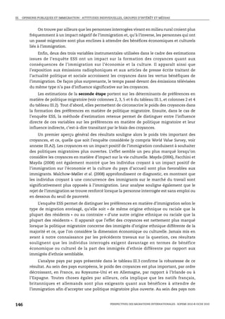 III. OPINIONS PUBLIQUES ET IMMIGRATION : ATTITUDES INDIVIDUELLES, GROUPES D’INTÉRÊT ET MÉDIAS



             On trouve par ailleurs que les personnes interrogées vivant en milieu rural croient plus
        fréquemment à un impact négatif de l’immigration et, qu’à l’inverse, les personnes qui ont
        un passé migratoire sont plus enclines à attendre des bénéfices économiques et culturels
        liés à l’immigration.
             Enfin, deux des trois variables instrumentales utilisées dans le cadre des estimations
        issues de l’enquête ESS ont un impact sur la formation des croyances quant aux
        conséquences de l’immigration sur l’économie et la culture. Il apparaît ainsi que
        l’exposition aux émissions radiophoniques et aux articles de presse écrite traitant de
        l’actualité politique et sociale accroissent les croyances dans les vertus bénéfiques de
        l’immigration. De façon plus surprenante, le temps passé devant des émissions télévisées
        du même type n’a pas d’influence significative sur les croyances.
             Les estimations de la seconde étape portent sur les déterminants de préférences en
        matière de politique migratoire (voir colonnes 2, 3, 5 et 6 du tableau III.1, et colonnes 2 et 4
        du tableau III.2). Tout d’abord, elles permettent de circonscrire le poids des croyances dans
        la formation des préférences en matière de politique migratoire. Ensuite, dans le cas de
        l’enquête ESS, la méthode d’estimation retenue permet de distinguer entre l’influence
        directe de ces variables sur les préférences en matière de politique migratoire et leur
        influence indirecte, c’est-à-dire transitant par le biais des croyances.
             Un premier aperçu général des résultats souligne alors le poids très important des
        croyances, et ce, quelle que soit l’enquête considérée (y compris World Value Survey, voir
        annexe III.A2). Les croyances en un impact positif de l’immigration conduisent à souhaiter
        des politiques migratoires plus ouvertes. L’effet semble un peu plus marqué lorsqu’on
        considère les croyances en matière d’impact sur la vie culturelle. Mayda (2006), Facchini et
        Mayda (2008) ont également montré que les individus croyant à un impact positif de
        l’immigration sur l’économie et la culture du pays d’accueil sont plus favorables aux
        immigrants. Malchow-Møller et al. (2008) approfondissent ce diagnostic, en montrant que
        les individus croyant à une concurrence des immigrants sur le marché du travail sont
        significativement plus opposés à l’immigration. Leur analyse souligne également que le
        rejet de l’immigration se trouve renforcé lorsque la personne interrogée est sans emploi ou
        en dessous du seuil de pauvreté.
             L’enquête ESS permet de distinguer les préférences en matière d’immigration selon le
        type de migration envisagé, qu’elle soit « de même origine ethnique ou raciale que la
        plupart des résidents » ou au contraire « d’une autre origine ethnique ou raciale que la
        plupart des résidents ». Il apparait que l’effet des croyances est nettement plus marqué
        lorsque la politique migratoire concerne des immigrés d’origine ethnique différente de la
        majorité et ce, que l’on considère la dimension économique ou culturelle. Jamais mis en
        avant à notre connaissance par les précédents travaux sur la question, ces résultats
        soulignent que les individus interrogés exigent davantage en termes de bénéfice
        économique ou culturel de la part des immigrés d’ethnie différente par rapport aux
        immigrés d’ethnie semblable.
             L’analyse pays par pays présentée dans le tableau III.3 confirme la robustesse de ce
        résultat. Au sein des pays européens, le poids des croyances est plus important, par ordre
        décroissant, en France, au Royaume-Uni et en Allemagne, par rapport à l’Irlande ou à
        l’Espagne. Toutes choses égales par ailleurs, cela implique que les natifs français,
        britanniques et allemands sont plus exigeants quant aux bénéfices à attendre de
        l’immigration afin d’accepter une politique migratoire plus ouverte. Au sein des pays non



146                                                      PERSPECTIVES DES MIGRATIONS INTERNATIONALES : SOPEMI 2010 © OCDE 2010
 