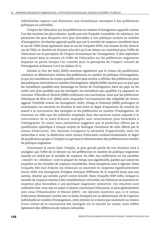 III. OPINIONS PUBLIQUES ET IMMIGRATION : ATTITUDES INDIVIDUELLES, GROUPES D’INTÉRÊT ET MÉDIAS



        individuelles capture une dimension non économique renvoyant à des préférences
        politiques ou culturelles.
             L’impact de l’éducation sur les préférences en matière d’immigration apparaît comme
        l’un des résultats les plus robustes, quelle que soit l’enquête considérée. En substance, les
        personnes les plus éduquées sont plus favorables à une politique ouverte en matière
        d’immigration. Ce résultat apparaît quelle que soit la variable de croyance considérée dans
        le cas de l’ISSP (mais également dans le cas de l’enquête WVS, voir annexe III.A2). Dans le
        cas de l’ESS, ce résultat est d’autant plus fort qu’il est obtenu en contrôlant pour l’effet de
        l’éducation sur la perception de l’impact économique de l’immigration. Il doit cependant
        être nuancé dans la mesure où l’effet de l’éducation sur les préférences migratoires
        disparaît en partie lorsque l’on contrôle pour la perception de l’impact culturel de
        l’immigration (colonnes 5 et 6 du tableau III.1).
             Daniels et Von der Ruhr (2003) montrent également que le niveau de qualification
        constitue un déterminant robuste des préférences en matière de politique d’immigration,
        et que les travailleurs les moins qualifiés sont plus enclins à afficher des préférences pour
        des politiques restrictives en matière d’immigration. Mayda (2006) montre pour sa part que
        les travailleurs qualifiés sont davantage en faveur de l’immigration dans les pays où les
        natifs sont plus qualifiés que les immigrés, les travailleurs peu qualifiés s’y opposant au
        contraire. O’Rourke et Sinnott (2006) confirment ces conclusions, ainsi que les prédictions
        théoriques de Bilal et al. (2003) selon lesquelles l’accroissement des inégalités de revenu
        aggrave l’hostilité envers les immigrants. Enfin, Ortega et Polavieja (2009) prolongent et
        enrichissent ces résultats en étudiant le lien entre le degré d’exposition du marché du
        travail à la concurrence des immigrés et les préférences en matière d’immigration. Ils
        montrent en effet que les individus employés dans des secteurs moins exposés à la
        concurrence de la main-d’œuvre immigrée sont relativement plus favorables à
        l’immigration. En outre, leurs estimations suggèrent que la protection offerte par la
        qualification spécifique à chaque emploi se distingue clairement de celle offerte par le
        niveau d’éducation. Ces résultats soulignent la nécessité d’approfondir, dans les
        recherches à venir, la distinction entre niveau d’éducation scolaire/universitaire et degré
        de qualification propre à l’emploi occupé dans la détermination des préférences en matière
        de politique migratoire.
             Concernant le statut dans l’emploi, la plus grande partie de nos résultats tend à
        souligner que l’effet de ce dernier sur les préférences en matière de politique migratoire
        transite en réalité par la variable de croyance. En effet, les coefficients sur les variables
        « inactif » et « chômeur » sont la plupart du temps non significatifs, quelles que soient les
        enquêtes ou les variables de croyance considérées. Deux exceptions sont à signaler. Dans
        l’enquête ESS tout d’abord, les chômeurs se montrent en moyenne significativement
        moins rétifs aux immigrants d’origine ethnique différente de la majorité (mais pas aux
        autres), résultat qui semble a priori contre-intuitif. Dans l’enquête ISSP enfin, lorsque la
        variable de croyance renvoie à des considérations culturelles, les chômeurs se montrent en
        moyenne plus favorables à une politique migratoire restrictive. Ces résultats sont
        cohérents avec ceux mis en avant ci-dessus concernant l’éducation, et plus généralement
        avec ceux d’Hainmueller et Hiscox (2007) : ces derniers montrent que, si le niveau
        d’éducation (fortement corrélé avec le statut d’emploi) est un déterminant clé de l’opinion
        individuelle en matière d’immigration, cette relation ne s’exerce pas seulement au travers
        d’une crainte de la concurrence des immigrés sur le marché du travail, mais reflète
        également des différences de valeurs culturelles.


148                                                      PERSPECTIVES DES MIGRATIONS INTERNATIONALES : SOPEMI 2010 © OCDE 2010
 