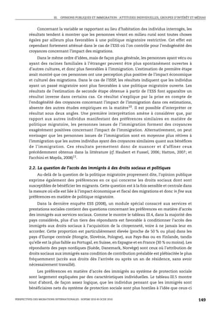 III. OPINIONS PUBLIQUES ET IMMIGRATION : ATTITUDES INDIVIDUELLES, GROUPES D’INTÉRÊT ET MÉDIAS



             Concernant la variable se rapportant au lieu d’habitation des individus interrogés, les
         résultats tendent à montrer que les personnes vivant en milieu rural sont toutes choses
         égales par ailleurs plus favorables à une politique migratoire restrictive. Cet effet est
         cependant fortement atténué dans le cas de l’ESS où l’on contrôle pour l’endogénéité des
         croyances concernant l’impact des migrations.
              Dans le même ordre d’idées, mais de façon plus générale, les personnes ayant vécu ou
         ayant des racines familiales à l’étranger peuvent être plus spontanément ouvertes à
         d’autres cultures, et donc plus favorables à l’immigration. L’estimation de première étape
         avait montré que ces personnes ont une perception plus positive de l’impact économique
         et culturel des migrations. Dans le cas de l’ISSP, les résultats indiquent que les individus
         ayant un passé migratoire sont plus favorables à une politique migratoire ouverte. Les
         résultats de l’estimation de seconde étape obtenue à partir de l’ESS font apparaître un
         résultat inverse dans certains cas. Ce résultat s’explique par la prise en compte de
         l’endogénéité des croyances concernant l’impact de l’immigration dans ces estimations,
         absente des autres études empiriques en la matière10. Il est possible d’interpréter ce
         résultat sous deux angles. Une première interprétation amène à considérer que, par
         rapport aux autres individus manifestant des préférences similaires en matière de
         politique migratoire, les personnes issues de l’immigration forment des croyances
         exagérément positives concernant l’impact de l’immigration. Alternativement, on peut
         envisager que les personnes issues de l’immigration sont en moyenne plus rétives à
         l’immigration que les autres individus ayant des croyances similaires quant aux bénéfices
         de l’immigration. Ces résultats permettent donc de nuancer et d’affiner ceux
         précédemment obtenus dans la littérature (cf. Haubert et Fussel, 2006; Hatton, 2007; et
         Facchini et Mayda, 2008)11.

         2.2. La question de l’accès des immigrés à des droits sociaux et politiques
             Au-delà de la question de la politique migratoire proprement dite, l’opinion publique
         exprime également des préférences en ce qui concerne les droits sociaux dont sont
         susceptibles de bénéficier les migrants. Cette question est à la fois sensible et centrale dans
         la mesure où elle est liée à l’impact économique et fiscal des migrations et donc in fine aux
         préférences en matière de politique migratoire.
               Dans la dernière enquête ESS (2008), un module spécial consacré aux services et
         prestations sociales contient des questions concernant les préférences en matière d’accès
         des immigrés aux services sociaux. Comme le montre le tableau III.4, dans la majorité des
         pays considérés, plus d’un tiers des répondants est favorable à conditionner l’accès des
         immigrés aux droits sociaux à l’acquisition de la citoyenneté, voire à ne jamais leur en
         accorder. Cette proportion est particulièrement élevée (proche de 50 % ou plus) dans les
         pays d’Europe centrale (Hongrie, Slovénie, Pologne), aux Pays-Bas ou en Finlande, tandis
         qu’elle est la plus faible au Portugal, en Suisse, en Espagne et en France (30 % ou moins). Les
         répondants des pays nordiques (Suède, Danemark, Norvège) sont ceux où l’attribution de
         droits sociaux aux immigrés sans condition de contribution préalable est plébiscitée le plus
         fréquemment (accès aux droits dès l’arrivée ou après un an de résidence, sans avoir
         nécessairement travaillé).
             Les préférences en matière d’accès des immigrés au système de protection sociale
         sont largement expliquées par des caractéristiques individuelles. Le tableau III.5 montre
         tout d’abord, de façon assez logique, que les individus pensant que les immigrés sont
         bénéficiaires nets du système de protection sociale sont plus hostiles à l’idée que ceux-ci

PERSPECTIVES DES MIGRATIONS INTERNATIONALES : SOPEMI 2010 © OCDE 2010                                              149
 