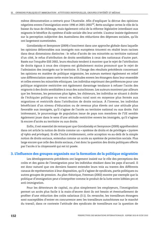 III. OPINIONS PUBLIQUES ET IMMIGRATION : ATTITUDES INDIVIDUELLES, GROUPES D’INTÉRÊT ET MÉDIAS



        même démonstration a contrario pour l’Australie. Afin d’expliquer la décrue des opinions
        négatives envers l’immigration entre 1996 et 2001-200212, Betts souligne certes le rôle de la
        baisse du taux de chômage, mais également celui de la réforme législative interdisant aux
        migrants le bénéfice du système d’aide sociale dès leur arrivée. L’auteur insiste également
        sur la perception subjective des Australiens des réductions des dépenses sociales, qu’ils
        ont largement surestimées.
             Gorodzeisky et Semyonov (2009) s’inscrivent dans une approche globale dans laquelle
        les opinions défavorables aux immigrés non européens trouvent en réalité leurs racines
        dans deux dimensions distinctes : le refus d’accès de ces minorités au territoire national
        d’un côté, le refus d’attribution de droits semblables à ceux des nationaux d’autre part.
        Basés sur l’enquête ESS 2002, leurs résultats tendent à montrer que le rejet de l’attribution
        de droits égaux à ceux des citoyens est globalement moins prononcé que le rejet de
        l’admission des immigrés sur le territoire. À l’image des résultats précédents concernant
        les opinions en matière de politique migratoire, les auteurs mettent également en relief
        une différenciation assez nette entre les attitudes envers les étrangers dans leur ensemble
        et celles envers les minorités ethniques. Les individus exprimant des préférences pour une
        politique migratoire restrictive ont également davantage tendance à refuser l’accès des
        migrants à des droits semblables à ceux des autochtones. Les auteurs montrent par ailleurs
        que les femmes, les personnes plus âgées, les chômeurs, les individus se situant à droite
        de l’échiquier politique ou vivant en milieu rural sont en moyenne plus fermés aux
        migrations et restrictifs dans l’attribution de droits sociaux. À l’inverse, les individus
        bénéficiant d’un niveau d’éducation ou de revenus plus élevés ont une attitude plus
        favorable aux immigrés, qu’il s’agisse de l’accès au territoire national ou aux droits. Fait
        intéressant, le pourcentage de population issue de pays non membres de l’UE semble
        également jouer dans le sens d’une attitude restrictive envers les immigrés, qu’il s’agisse
        là encore d’accès au territoire ou aux droits.
              Enfin, il est essentiel de remarquer que Gorodzeisky et Semyonov (2009) appréhendent
        dans cet article la notion de droits comme un « système de droits et de privilèges » (system
        of rights and privileges). Si elle l’inclut évidemment, cette acception va au-delà de la simple
        notion de droits sociaux, entendus comme un accès au système de protection sociale. Plus
        large encore que celle des droits sociaux, c’est donc la question des droits politiques offerts
        par l’accès à la citoyenneté qui est ici posée.

3. L’influence des groupes organisés sur la formation de la politique migratoire
             Les développements précédents ont largement insisté sur le rôle des perceptions des
        coûts et des gains de l’immigration pour les individus résidant dans les pays d’accueil. Il
        est donc naturel que ces derniers fassent entendre leurs voix au travers des différents
        canaux de représentation à leur disposition, qu’il s’agisse de syndicats, partis politiques ou
        autres groupes de pression. Au plan théorique, Freeman (2002) montre par exemple que la
        politique d’immigration peut s’interpréter comme le produit de la lutte entre lobbies pro et
        anti-immigration.
             Pour les détenteurs de capital, ou plus simplement les employeurs, l’immigration
        permet un accès plus facile à la main-d’œuvre dont ils ont besoin et éventuellement de
        profiter d’une réduction des coûts salariaux (3.1). En revanche, les travailleurs étrangers
        sont susceptibles d’entrer en concurrence avec les travailleurs autochtones sur le marché
        du travail; dans ce contexte l’attitude des syndicats de travailleurs sur la question de



152                                                      PERSPECTIVES DES MIGRATIONS INTERNATIONALES : SOPEMI 2010 © OCDE 2010
 