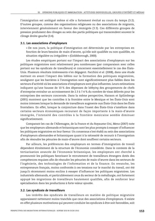 III. OPINIONS PUBLIQUES ET IMMIGRATION : ATTITUDES INDIVIDUELLES, GROUPES D’INTÉRÊT ET MÉDIAS



         l’immigration est ambiguë même si elle a fortement évolué au cours du temps (3.2).
         D’autres groupes, comme des organisations religieuses ou des associations de migrants,
         interviennent généralement en faveur des immigrés (3.3). Ces différents groupes de
         pression produisent des clivages au sein des partis politiques qui transcendent souvent le
         clivage droite-gauche (3.4).

         3.1. Les associations d’employeurs
               « De nos jours, la politique d’immigration est déterminée par les entreprises en
               fonction de leurs besoins de main-d’œuvre, qu’elle soit qualifiée ou non qualifiée, en
               situation régulière ou irrégulière » (Goldsborough, 2000).
              Les études empiriques portant sur l’impact des associations d’employeurs sur les
         politiques migratoires sont relativement peu nombreuses (par comparaison avec celles
         portant sur les syndicats de travailleurs) et concernent essentiellement le cas des États-
         Unis. Plusieurs résultats intéressants s’en dégagent. Facchini et al. (2008), dans une étude
         mettant en avant l’impact des lobbies sur la formation des politiques migratoires,
         soulignent que les barrières à l’immigration sont significativement plus faibles dans les
         secteurs d’activité où les associations d’employeurs sont plus influentes. Leurs estimations
         indiquent qu’une hausse de 10 % des dépenses de lobbying des groupements de chefs
         d’entreprise entraîne un accroissement de 2.3 à 7.4 % du nombre de visas délivrés pour les
         entreprises des secteurs concernés. Dans la même perspective, Hanson et Spilimbergo
         (2001) montrent que les contrôles à la frontière entre le Mexique et les États-Unis sont
         moins intenses lorsque la demande de travailleurs augmente aux États-Unis dans les États
         frontaliers. En effet, lorsque la conjoncture dans l’ouest des États-Unis s’améliore dans
         certains secteurs économiques recourant de façon importante à la main-d’œuvre
         immigrée, l’intensité des contrôles à la frontière mexicaine semble diminuer
         significativement.
              Comparant les cas de l’Allemagne, de la France et du Royaume-Uni, Menz (2007) note
         que les employeurs allemands et britanniques sont les plus prompts à essayer d’influencer
         les politiques migratoires en leur faveur. Un consensus s’est établi au sein des associations
         d’employeurs allemandes et britanniques quant à la nécessité de recourir à l’immigration
         afin de résoudre les pénuries de main-d’œuvre dont souffrent certains secteurs.
               Par ailleurs, les préférences des employeurs en termes d’immigration de travail
         dépendent étroitement de la structure de l’économie considérée. Dans le contexte de la
         tertiarisation avancée de l’économie britannique, les employeurs ont cherché à
         promouvoir les politiques favorisant le recrutement de travailleurs étrangers dotés des
         compétences requises afin de résoudre les pénuries de main-d’œuvre dans les secteurs de
         l’ingénierie, des technologies de l’information et de la finance. En revanche, les
         entrepreneurs français, moins confrontés à ces tensions sur le marché du travail, ont été
         jusqu’à récemment moins enclins à essayer d’influencer les politiques migratoires. Les
         industriels allemands, et particulièrement ceux du secteur de la métallurgie, ont fortement
         appuyé les migrations de travailleurs hautement qualifiés, afin de renforcer leur
         spécialisation dans les productions à forte valeur ajoutée.

         3.2. Les syndicats de travailleurs
              Les intérêts des syndicats de travailleurs en matière de politique migratoire
         apparaissent nettement moins tranchés que ceux des associations d’employeurs. Il existe
         en effet plusieurs motivations qui peuvent conduire les syndicats à être soit favorables, soit

PERSPECTIVES DES MIGRATIONS INTERNATIONALES : SOPEMI 2010 © OCDE 2010                                              153
 