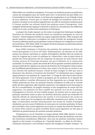 III. OPINIONS PUBLIQUES ET IMMIGRATION : ATTITUDES INDIVIDUELLES, GROUPES D’INTÉRÊT ET MÉDIAS



        défavorables aux travailleurs immigrants. D’une part, les syndicats peuvent se positionner
        comme pro-immigration pour des motifs ayant trait à la protection des plus faibles et à
        l’universalité de la lutte des classes, ou de façon plus pragmatique en vue d’élargir la base
        de leurs adhérents. D’autre part, la volonté de protéger les travailleurs locaux de la
        pression à la baisse sur les salaires engendrée par une offre de travail plus nombreuse peut
        à l’inverse justifier une attitude hostile des syndicats envers l’immigration. Cette
        ambigüité fondamentale explique la diversité et parfois les contradictions des différentes
        études sur le sujet, qu’elles soient empiriques ou historiques.
             La plupart des études reposant sur des mises en perspectives historiques soulignent
        l’évolution de l’attitude des syndicats envers les travailleurs immigrants au cours de
        l’histoire : d’abord largement hostiles aux vagues migratoires (Goldin, 1993), la plupart des
        grands syndicats américains et européens ont choisi d’enrôler les immigrants comme
        nouveaux adhérents plutôt que de persister à tenter de bloquer leur intégration au marché
        du travail (Haus, 1995; Watts, 2002). À cet égard, l’étude de quelques cas particuliers permet
        d’éclairer les raisons de ce changement.
             Haus (1999) s’intéresse à l’évolution des positions des syndicats en France, de
        l’entre-deux-guerres à la fin du XXe siècle. Historiquement, ces derniers ont en effet
        soutenu les mesures restrictives en matière d’immigration décidées dans les années 30,
        avant de s’opposer par la suite à la politique de « laissez-faire » mise en place durant la
        période des Trente glorieuses afin de compenser les pénuries de main-d’œuvre dans
        certains secteurs de l’économie française, tels que le bâtiment ou la construction
        automobile. En revanche, à partir des années 80 et 90, les grandes centrales syndicales ont
        pris pour habitude de s’opposer aux mesures de limitation de l’immigration mises en place
        par les différents gouvernements en France. Pour autant, il ne faut pas en conclure à une
        mue altruiste des syndicats français. L’étude de Haus souligne en effet que ceux-ci
        demeurent très réticents à l’ouverture des frontières13 et n’hésiteraient pas à s’opposer
        vigoureusement à une politique de « laissez-faire » à l’image de celle mise en place durant
        les Trente glorieuses. C’est en réalité la perception par les syndicats de la capacité des
        pouvoirs publics à contrôler efficacement les flux migratoires qui a changé. Selon les
        chiffres présentés par Haus, les syndicats français considèrent en effet que le contrôle
        public des flux migratoires, déjà imparfait auparavant, s’est dégradé encore davantage du
        fait de la mondialisation, du progrès technique et des changements de nature des flux
        migratoires. Les syndicats ont donc modifié leur position vis-à-vis de la politique
        d’immigration en fonction de leurs intérêts propres. Ils mettent ainsi en avant que les
        politiques restrictives mises en place ces dernières décennies, plutôt que d’atteindre les
        objectifs affichés de ralentissement des entrées et d’accroissement des sorties du
        territoire, créent pour les immigrants des difficultés croissantes pour obtenir un statut
        légal. Ce phénomène entraîne mécaniquement une hausse du nombre d’immigrés
        clandestins, qui sont autant d’adhérents en moins pour les centrales syndicales. De façon
        plus secondaire, Haus montre également que la prise en compte des droits de l’Homme et
        la crainte d’être associé aux partis d’extrême droite jouent également un rôle dans la
        définition du positionnement de certaines centrales syndicales.
            S’intéressant au cas de l’Australie sur longue période (1830-1988), Quinlan et Lever-
        Tracy (1990) identifient le même mouvement historique de la part des syndicats, mais avec
        des motivations sensiblement différentes. Alors que les syndicats australiens avaient
        apporté un fort soutien à la politique de « l’Australie blanche » au début du XXe siècle –
        conduisant notamment à une exclusion massive des immigrants d’origine asiatique – ils


154                                                      PERSPECTIVES DES MIGRATIONS INTERNATIONALES : SOPEMI 2010 © OCDE 2010
 