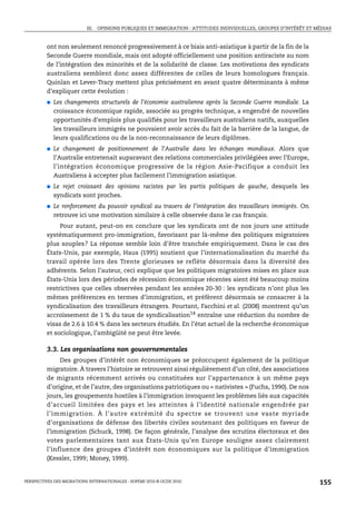 III. OPINIONS PUBLIQUES ET IMMIGRATION : ATTITUDES INDIVIDUELLES, GROUPES D’INTÉRÊT ET MÉDIAS



         ont non seulement renoncé progressivement à ce biais anti-asiatique à partir de la fin de la
         Seconde Guerre mondiale, mais ont adopté officiellement une position antiraciste au nom
         de l’intégration des minorités et de la solidarité de classe. Les motivations des syndicats
         australiens semblent donc assez différentes de celles de leurs homologues français.
         Quinlan et Lever-Tracy mettent plus précisément en avant quatre déterminants à même
         d’expliquer cette évolution :
         ●   Les changements structurels de l’économie australienne après la Seconde Guerre mondiale. La
             croissance économique rapide, associée au progrès technique, a engendré de nouvelles
             opportunités d’emplois plus qualifiés pour les travailleurs australiens natifs, auxquelles
             les travailleurs immigrés ne pouvaient avoir accès du fait de la barrière de la langue, de
             leurs qualifications ou de la non-reconnaissance de leurs diplômes.
         ●   Le changement de positionnement de l’Australie dans les échanges mondiaux. Alors que
             l’Australie entretenait auparavant des relations commerciales privilégiées avec l’Europe,
             l’intégration économique progressive de la région Asie-Pacifique a conduit les
             Australiens à accepter plus facilement l’immigration asiatique.
         ●   Le rejet croissant des opinions racistes par les partis politiques de gauche, desquels les
             syndicats sont proches.
         ●   Le renforcement du pouvoir syndical au travers de l’intégration des travailleurs immigrés. On
             retrouve ici une motivation similaire à celle observée dans le cas français.
              Pour autant, peut-on en conclure que les syndicats ont de nos jours une attitude
         systématiquement pro-immigration, favorisant par là-même des politiques migratoires
         plus souples? La réponse semble loin d’être tranchée empiriquement. Dans le cas des
         États-Unis, par exemple, Haus (1995) soutient que l’internationalisation du marché du
         travail opérée lors des Trente glorieuses se reflète désormais dans la diversité des
         adhérents. Selon l’auteur, ceci explique que les politiques migratoires mises en place aux
         États-Unis lors des périodes de récession économique récentes aient été beaucoup moins
         restrictives que celles observées pendant les années 20-30 : les syndicats n’ont plus les
         mêmes préférences en termes d’immigration, et préfèrent désormais se consacrer à la
         syndicalisation des travailleurs étrangers. Pourtant, Facchini et al. (2008) montrent qu’un
         accroissement de 1 % du taux de syndicalisation14 entraîne une réduction du nombre de
         visas de 2.6 à 10.4 % dans les secteurs étudiés. En l’état actuel de la recherche économique
         et sociologique, l’ambigüité ne peut être levée.

         3.3. Les organisations non gouvernementales
              Des groupes d’intérêt non économiques se préoccupent également de la politique
         migratoire. À travers l’histoire se retrouvent ainsi régulièrement d’un côté, des associations
         de migrants récemment arrivés ou constituées sur l’appartenance à un même pays
         d’origine, et de l’autre, des organisations patriotiques ou « nativistes » (Fuchs, 1990). De nos
         jours, les groupements hostiles à l’immigration invoquent les problèmes liés aux capacités
         d’accueil limitées des pays et les atteintes à l’identité nationale engendrée par
         l’immigration. À l’autre extrémité du spectre se trouvent une vaste myriade
         d’organisations de défense des libertés civiles soutenant des politiques en faveur de
         l’immigration (Schuck, 1998). De façon générale, l’analyse des scrutins électoraux et des
         votes parlementaires tant aux États-Unis qu’en Europe souligne assez clairement
         l’influence des groupes d’intérêt non économiques sur la politique d’immigration
         (Kessler, 1999; Money, 1999).


PERSPECTIVES DES MIGRATIONS INTERNATIONALES : SOPEMI 2010 © OCDE 2010                                              155
 