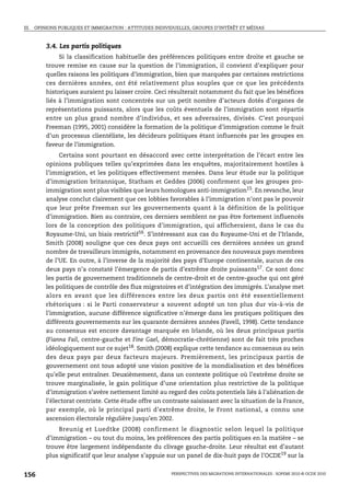 III. OPINIONS PUBLIQUES ET IMMIGRATION : ATTITUDES INDIVIDUELLES, GROUPES D’INTÉRÊT ET MÉDIAS



        3.4. Les partis politiques
             Si la classification habituelle des préférences politiques entre droite et gauche se
        trouve remise en cause sur la question de l’immigration, il convient d’expliquer pour
        quelles raisons les politiques d’immigration, bien que marquées par certaines restrictions
        ces dernières années, ont été relativement plus souples que ce que les précédents
        historiques auraient pu laisser croire. Ceci résulterait notamment du fait que les bénéfices
        liés à l’immigration sont concentrés sur un petit nombre d’acteurs dotés d’organes de
        représentations puissants, alors que les coûts éventuels de l’immigration sont répartis
        entre un plus grand nombre d’individus, et ses adversaires, divisés. C’est pourquoi
        Freeman (1995, 2001) considère la formation de la politique d’immigration comme le fruit
        d’un processus clientéliste, les décideurs politiques étant influencés par les groupes en
        faveur de l’immigration.
             Certains sont pourtant en désaccord avec cette interprétation de l’écart entre les
        opinions publiques telles qu’exprimées dans les enquêtes, majoritairement hostiles à
        l’immigration, et les politiques effectivement menées. Dans leur étude sur la politique
        d’immigration britannique, Statham et Geddes (2006) confirment que les groupes pro-
        immigration sont plus visibles que leurs homologues anti-immigration15. En revanche, leur
        analyse conclut clairement que ces lobbies favorables à l’immigration n’ont pas le pouvoir
        que leur prête Freeman sur les gouvernements quant à la définition de la politique
        d’immigration. Bien au contraire, ces derniers semblent ne pas être fortement influencés
        lors de la conception des politiques d’immigration, qui afficheraient, dans le cas du
        Royaume-Uni, un biais restrictif16. S’intéressant aux cas du Royaume-Uni et de l’Irlande,
        Smith (2008) souligne que ces deux pays ont accueilli ces dernières années un grand
        nombre de travailleurs immigrés, notamment en provenance des nouveaux pays membres
        de l’UE. En outre, à l’inverse de la majorité des pays d’Europe continentale, aucun de ces
        deux pays n’a constaté l’émergence de partis d’extrême droite puissants17. Ce sont donc
        les partis de gouvernement traditionnels de centre-droit et de centre-gauche qui ont géré
        les politiques de contrôle des flux migratoires et d’intégration des immigrés. L’analyse met
        alors en avant que les différences entre les deux partis ont été essentiellement
        rhétoriques : si le Parti conservateur a souvent adopté un ton plus dur vis-à-vis de
        l’immigration, aucune différence significative n’émerge dans les pratiques politiques des
        différents gouvernements sur les quarante dernières années (Favell, 1998). Cette tendance
        au consensus est encore davantage marquée en Irlande, où les deux principaux partis
        (Fianna Fail, centre-gauche et Fine Gael, démocratie-chrétienne) sont de fait très proches
        idéologiquement sur ce sujet18. Smith (2008) explique cette tendance au consensus au sein
        des deux pays par deux facteurs majeurs. Premièrement, les principaux partis de
        gouvernement ont tous adopté une vision positive de la mondialisation et des bénéfices
        qu’elle peut entraîner. Deuxièmement, dans un contexte politique où l’extrême droite se
        trouve marginalisée, le gain politique d’une orientation plus restrictive de la politique
        d’immigration s’avère nettement limité au regard des coûts potentiels liés à l’aliénation de
        l’électorat centriste. Cette étude offre un contraste saisissant avec la situation de la France,
        par exemple, où le principal parti d’extrême droite, le Front national, a connu une
        ascension électorale régulière jusqu’en 2002.
            Breunig et Luedtke (2008) confirment le diagnostic selon lequel la politique
        d’immigration – ou tout du moins, les préférences des partis politiques en la matière – se
        trouve être largement indépendante du clivage gauche-droite. Leur résultat est d’autant
        plus significatif que leur analyse s’appuie sur un panel de dix-huit pays de l’OCDE19 sur la


156                                                      PERSPECTIVES DES MIGRATIONS INTERNATIONALES : SOPEMI 2010 © OCDE 2010
 