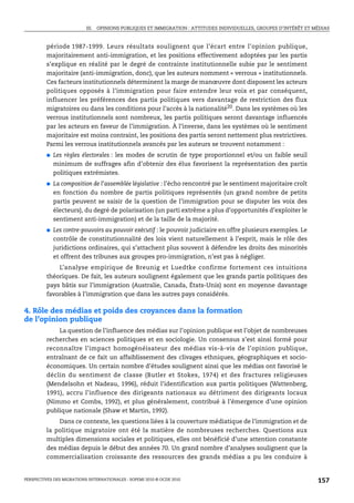 III. OPINIONS PUBLIQUES ET IMMIGRATION : ATTITUDES INDIVIDUELLES, GROUPES D’INTÉRÊT ET MÉDIAS



         période 1987-1999. Leurs résultats soulignent que l’écart entre l’opinion publique,
         majoritairement anti-immigration, et les positions effectivement adoptées par les partis
         s’explique en réalité par le degré de contrainte institutionnelle subie par le sentiment
         majoritaire (anti-immigration, donc), que les auteurs nomment « verrous » institutionnels.
         Ces facteurs institutionnels déterminent la marge de manœuvre dont disposent les acteurs
         politiques opposés à l’immigration pour faire entendre leur voix et par conséquent,
         influencer les préférences des partis politiques vers davantage de restriction des flux
         migratoires ou dans les conditions pour l’accès à la nationalité20. Dans les systèmes où les
         verrous institutionnels sont nombreux, les partis politiques seront davantage influencés
         par les acteurs en faveur de l’immigration. À l’inverse, dans les systèmes où le sentiment
         majoritaire est moins contraint, les positions des partis seront nettement plus restrictives.
         Parmi les verrous institutionnels avancés par les auteurs se trouvent notamment :
         ●   Les règles électorales : les modes de scrutin de type proportionnel et/ou un faible seuil
             minimum de suffrages afin d’obtenir des élus favorisent la représentation des partis
             politiques extrémistes.
         ●   La composition de l’assemblée législative : l’écho rencontré par le sentiment majoritaire croît
             en fonction du nombre de partis politiques représentés (un grand nombre de petits
             partis peuvent se saisir de la question de l’immigration pour se disputer les voix des
             électeurs), du degré de polarisation (un parti extrême a plus d’opportunités d’exploiter le
             sentiment anti-immigration) et de la taille de la majorité.
         ●   Les contre-pouvoirs au pouvoir exécutif : le pouvoir judiciaire en offre plusieurs exemples. Le
             contrôle de constitutionnalité des lois vient naturellement à l’esprit, mais le rôle des
             juridictions ordinaires, qui s’attachent plus souvent à défendre les droits des minorités
             et offrent des tribunes aux groupes pro-immigration, n’est pas à négliger.
             L’analyse empirique de Breunig et Luedtke confirme fortement ces intuitions
         théoriques. De fait, les auteurs soulignent également que les grands partis politiques des
         pays bâtis sur l’immigration (Australie, Canada, États-Unis) sont en moyenne davantage
         favorables à l’immigration que dans les autres pays considérés.

4. Rôle des médias et poids des croyances dans la formation
de l’opinion publique
               La question de l’influence des médias sur l’opinion publique est l’objet de nombreuses
         recherches en sciences politiques et en sociologie. Un consensus s’est ainsi formé pour
         reconnaître l’impact homogénéisateur des médias vis-à-vis de l’opinion publique,
         entraînant de ce fait un affaiblissement des clivages ethniques, géographiques et socio-
         économiques. Un certain nombre d’études soulignent ainsi que les médias ont favorisé le
         déclin du sentiment de classe (Butler et Stokes, 1974) et des fractures religieuses
         (Mendelsohn et Nadeau, 1996), réduit l’identification aux partis politiques (Wattenberg,
         1991), accru l’influence des dirigeants nationaux au détriment des dirigeants locaux
         (Nimmo et Combs, 1992), et plus généralement, contribué à l’émergence d’une opinion
         publique nationale (Shaw et Martin, 1992).
             Dans ce contexte, les questions liées à la couverture médiatique de l’immigration et de
         la politique migratoire ont été la matière de nombreuses recherches. Questions aux
         multiples dimensions sociales et politiques, elles ont bénéficié d’une attention constante
         des médias depuis le début des années 70. Un grand nombre d’analyses soulignent que la
         commercialisation croissante des ressources des grands médias a pu les conduire à


PERSPECTIVES DES MIGRATIONS INTERNATIONALES : SOPEMI 2010 © OCDE 2010                                              157
 