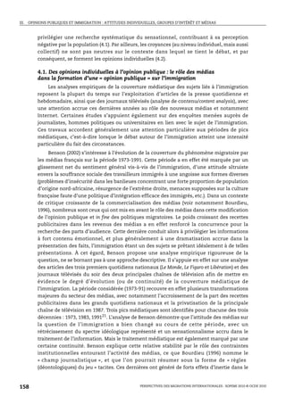 III. OPINIONS PUBLIQUES ET IMMIGRATION : ATTITUDES INDIVIDUELLES, GROUPES D’INTÉRÊT ET MÉDIAS



        privilégier une recherche systématique du sensationnel, contribuant à sa perception
        négative par la population (4.1). Par ailleurs, les croyances (au niveau individuel, mais aussi
        collectif) ne sont pas neutres sur le contexte dans lequel se tient le débat, et par
        conséquent, se forment les opinions individuelles (4.2).

        4.1. Des opinions individuelles à l’opinion publique : le rôle des médias
        dans la formation d’une « opinion publique » sur l’immigration
             Les analyses empiriques de la couverture médiatique des sujets liés à l’immigration
        reposent la plupart du temps sur l’exploitation d’articles de la presse quotidienne et
        hebdomadaire, ainsi que des journaux télévisés (analyse de contenu/content analysis), avec
        une attention accrue ces dernières années au rôle des nouveaux médias et notamment
        Internet. Certaines études s’appuient également sur des enquêtes menées auprès de
        journalistes, hommes politiques ou universitaires en lien avec le sujet de l’immigration.
        Ces travaux accordent généralement une attention particulière aux périodes de pics
        médiatiques, c’est-à-dire lorsque le débat autour de l’immigration atteint une intensité
        particulière du fait des circonstances.
             Benson (2002) s’intéresse à l’évolution de la couverture du phénomène migratoire par
        les médias français sur la période 1973-1991. Cette période a en effet été marquée par un
        glissement net du sentiment général vis-à-vis de l’immigration, d’une attitude altruiste
        envers la souffrance sociale des travailleurs immigrés à une angoisse aux formes diverses
        (problèmes d’insécurité dans les banlieues concentrant une forte proportion de population
        d’origine nord-africaine, résurgence de l’extrême droite, menaces supposées sur la culture
        française faute d’une politique d’intégration efficace des immigrés, etc.). Dans un contexte
        de critique croissante de la commercialisation des médias (voir notamment Bourdieu,
        1996), nombreux sont ceux qui ont mis en avant le rôle des médias dans cette modification
        de l’opinion publique et in fine des politiques migratoires. Le poids croissant des recettes
        publicitaires dans les revenus des médias a en effet renforcé la concurrence pour la
        recherche des parts d’audience. Cette dernière conduit alors à privilégier les informations
        à fort contenu émotionnel, et plus généralement à une dramatisation accrue dans la
        présentation des faits, l’immigration étant un des sujets se prêtant idéalement à de telles
        présentations. À cet égard, Benson propose une analyse empirique rigoureuse de la
        question, ne se bornant pas à une approche descriptive. Il s’appuie en effet sur une analyse
        des articles des trois premiers quotidiens nationaux (Le Monde, Le Figaro et Libération) et des
        journaux télévisés du soir des deux principales chaînes de télévision afin de mettre en
        évidence le degré d’évolution (ou de continuité) de la couverture médiatique de
        l’immigration. La période considérée (1973-91) recouvre en effet plusieurs transformations
        majeures du secteur des médias, avec notamment l’accroissement de la part des recettes
        publicitaires dans les grands quotidiens nationaux et la privatisation de la principale
        chaîne de télévision en 1987. Trois pics médiatiques sont identifiés pour chacune des trois
        décennies : 1973, 1983, 199121. L’analyse de Benson démontre que l’attitude des médias sur
        la question de l’immigration a bien changé au cours de cette période, avec un
        rétrécissement du spectre idéologique représenté et un sensationnalisme accru dans le
        traitement de l’information. Mais le traitement médiatique est également marqué par une
        certaine continuité. Benson explique cette relative stabilité par le rôle des contraintes
        institutionnelles entourant l’activité des médias, ce que Bourdieu (1996) nomme le
        « champ journalistique », et que l’on pourrait résumer sous la forme de « règles
        (déontologiques) du jeu » tacites. Ces dernières ont généré de forts effets d’inertie dans le



158                                                      PERSPECTIVES DES MIGRATIONS INTERNATIONALES : SOPEMI 2010 © OCDE 2010
 