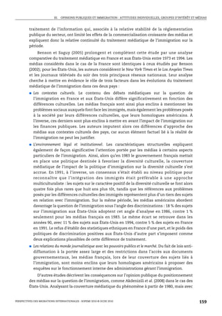 III. OPINIONS PUBLIQUES ET IMMIGRATION : ATTITUDES INDIVIDUELLES, GROUPES D’INTÉRÊT ET MÉDIAS



         traitement de l’information qui, associés à la relative stabilité de la réglementation
         publique du secteur, ont limité les effets de la commercialisation croissante des médias et
         expliquent donc la relative continuité du traitement médiatique de l’immigration sur la
         période.
              Benson et Saguy (2005) prolongent et complètent cette étude par une analyse
         comparative du traitement médiatique en France et aux États-Unis entre 1973 et 1994. Les
         médias considérés dans le cas de la France sont identiques à ceux étudiés par Benson
         (2002); pour les États-Unis, les auteurs considèrent le New York Times et le Los Angeles Times
         et les journaux télévisés du soir des trois principaux réseaux nationaux. Leur analyse
         cherche à mettre en évidence le rôle de trois facteurs dans les évolutions du traitement
         médiatique de l’immigration dans ces deux pays :
         ●   Les contextes culturels. Le contenu des débats médiatiques sur la question de
             l’immigration en France et aux États-Unis diffère significativement en fonction des
             différences culturelles. Les médias français sont ainsi plus enclins à mentionner les
             problèmes sociaux auxquels font face les immigrés, mais également les problèmes posés
             à la société par leurs différences culturelles, que leurs homologues américains. À
             l’inverse, ces derniers sont plus enclins à mettre en avant l’impact de l’immigration sur
             les finances publiques. Les auteurs imputent alors ces différences d’approche des
             médias aux contextes culturels des pays, car aucun élément factuel lié à la réalité de
             l’immigration ne peut les justifier.
         ●   L’environnement légal et institutionnel. Les caractéristiques structurelles expliquent
             également de façon significative l’attention portée par les médias à certains aspects
             particuliers de l’immigration. Ainsi, alors qu’en 1983 le gouvernement français mettait
             en place une politique destinée à favoriser la diversité culturelle, la couverture
             médiatique de l’impact de la politique d’immigration sur la diversité culturelle s’est
             accrue. En 1991, à l’inverse, un consensus s’était établi au niveau politique pour
             reconnaître que l’intégration des immigrés était préférable à une approche
             multiculturaliste : les sujets sur le caractère positif de la diversité culturelle se font alors
             quatre fois plus rares que huit ans plus tôt, tandis que les références aux problèmes
             posés par les différences culturelles des immigrés représentent plus d’un tiers des sujets
             en relation avec l’immigration. Sur la même période, les médias américains abordent
             davantage la question de l’immigration sous l’angle des discriminations : 18 % des sujets
             sur l’immigration aux États-Unis adoptent cet angle d’analyse en 1986, contre 1 %
             seulement pour les médias français en 1983. Le même écart se retrouve dans les
             années 90, avec 11 % des sujets aux États-Unis en 1994, contre 5 % des sujets en France
             en 1991. Le refus d’établir des statistiques ethniques en France d’une part, et le poids des
             politiques de discrimination positives aux États-Unis d’autre part s’imposent comme
             deux explications plausibles de cette différence de traitement.
         ●   Les relations du monde journalistique avec les pouvoirs publics et le marché. Du fait de lois anti-
             diffamation à la portée assez large et des restrictions dans l’accès aux documents
             gouvernementaux, les médias français, lors de leur couverture des sujets liés à
             l’immigration, sont moins enclins que leurs homologues américains à proposer des
             enquêtes sur le fonctionnement interne des administrations gérant l’immigration.
              D’autres études décrivent les conséquences sur l’opinion publique du positionnement
         des médias sur la question de l’immigration, comme Akdenizili et al. (2008) dans le cas des
         États-Unis. Analysant la couverture médiatique du phénomène à partir de 1980, mais avec


PERSPECTIVES DES MIGRATIONS INTERNATIONALES : SOPEMI 2010 © OCDE 2010                                              159
 