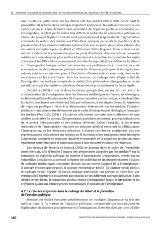 III. OPINIONS PUBLIQUES ET IMMIGRATION : ATTITUDES INDIVIDUELLES, GROUPES D’INTÉRÊT ET MÉDIAS



        une insistance particulière sur les débats vifs des années 2006 et 2007 concernant la
        proposition de réforme de la politique migratoire américaine, les auteurs concluent à une
        radicalisation et à une défiance sans précédent de l’opinion publique américaine sur
        l’immigration, rendant par là-même très difficile la recherche de compromis politique au
        niveau du pouvoir législatif. L’étude rend principalement responsable la fragmentation
        croissante du secteur des médias aux États-Unis, marquée par le déclin d’audience de la
        presse écrite et des journaux télévisés nationaux du soir, au profit des chaînes câblées, des
        émissions radiophoniques de débat et d’Internet. Cette fragmentation croissante du
        secteur a intensifié la concurrence pour les parts d’audience. Anciens comme nouveaux
        médias sont alors devenus plus enclins à favoriser et à accentuer la couverture des sujets
        concernant les difficultés économiques et sociales du pays. Ainsi, les médias se focalisent
        sur l’immigration lorsque celle-ci est associée aux problèmes de criminalité, de crise
        économique ou de controverse politique violente. Hommes politiques et immigrés eux-
        mêmes sont mis au premier plan, à l’exclusion d’autres acteurs essentiels, comme les
        employeurs et les travailleurs. Pour les auteurs, ce cadrage médiatique biaisé de
        l’immigration ne rend pas compte de la réalité d’un phénomène démographique certes
        massif, mais qui s’est opéré sur plusieurs décennies et principalement de façon légale.
             Tsoukala (2002) s’inscrit dans la même perspective, en mettant en avant la
        criminalisation de l’immigration dans les discours médiatiques en France, en Allemagne,
        en Italie et en Grèce dans les années 90. L’auteur considère que les médias, « loin de refléter
        la réalité, structurent une réalité qui finit par influencer, à des degrés divers, la formation
        de l’opinion publique ». Sans être directement déterminée par les médias, l’opinion
        publique « tend alors à être déterminée par le cadre d’interprétation idéologique fourni par
        les médias (Van Dijk, 1993) ». L’étude en elle-même consiste essentiellement en une
        analyse qualitative du contenu des principaux quotidiens nationaux, plus épisodiquement
        de la presse hebdomadaire et des médias télévisés. Selon Tsoukala, la couverture
        médiatique de l’immigration légitime un discours général associant la délinquance,
        l’immigration, et les violences urbaines. L’auteur conclut en soulignant que ces
        représentations médiatiques ont conduit au fil du temps à des amalgames entre immigrés
        clandestins, immigrés en situation régulière et immigrés de la deuxième génération, mais
        également entre étrangers et nationaux issus d’une minorité ethnique ou religieuse.
            Les travaux de Merolla et Pantoja (2008) se placent dans le cadre de l’économie
        expérimentale, afin d’étudier l’impact des perspectives adoptées par les médias22 sur la
        formation de l’opinion publique en matière d’immigration. L’expérience, menée sur un
        échantillon d’étudiants, a consisté à répartir les individus en six groupes exposés à autant
        de cadrages médiatiques, concentré chacun sur un aspect supposé lié à l’immigration :
        i) cadrage économique négatif; ii) cadrage économique positif; iii) cadrage social positif;
        iv) cadrage social négatif ; v) aucun cadrage particulier (ou groupe de contrôle). Les
        résultats de l’expérience soulignent que chacun de ces différents cadrages influence, à des
        degrés certes divers, le sentiment général envers l’immigration légale et irrégulière et les
        croyances quant aux conséquences économiques et sociales de l’immigration.

        4.2. Le rôle des croyances dans le cadrage du débat et la formation
        de l’opinion publique
             Nombre des études évoquées précédemment ont souligné l’importance du rôle des
        médias dans la formation de l’opinion publique, notamment par leur pouvoir de
        légitimation de discours plus généraux sur l’immigration. Il semble donc pertinent d’aller


160                                                      PERSPECTIVES DES MIGRATIONS INTERNATIONALES : SOPEMI 2010 © OCDE 2010
 