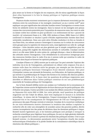 III. OPINIONS PUBLIQUES ET IMMIGRATION : ATTITUDES INDIVIDUELLES, GROUPES D’INTÉRÊT ET MÉDIAS



         plus avant sur la forme et l’origine de ces croyances, afin de mieux appréhender la façon
         dont elles façonnent à la fois le champ politique et l’opinion publique envers
         l’immigration.
              Plusieurs études montrent notamment que la croyance (fortement enracinée) que les
         relations entre les autochtones et les immigrés constituent un jeu à somme nulle23 peut
         expliquer une part significative des attitudes hostiles envers l’immigration et envers toute
         forme de solidarité envers les immigrants. Dans la mesure où les immigrés sont perçus
         comme des concurrents potentiels pour l’acquisition de ressources rares, leur venir en aide
         ou laisser croître leur nombre ne peut qu’aboutir à un renforcement de leur « pouvoir de
         marché » (cf. notamment Esses et al., 1998, 1999; Jackson et Esses, 2000). Esses et al. (2001)
         confirment et étendent ce résultat à partir d’études expérimentales menées dans deux
         universités canadiennes. Dans une autre série d’études conduites à la fois au Canada et
         aux États-Unis, ces mêmes auteurs s’interrogent à nouveau sur la notion de concurrence
         entre groupes pour la captation de ressources rares, mais également sur celle de « préjugé
         ethnique ». Cette dernière notion est plus générale que la simple compétition pour les
         ressources, puisqu’elle englobe des dimensions sociales et culturelles. L’analyse conclut
         alors à un rôle assez faible de cette notion de « préjugé ethnique » dans la détermination
         des attitudes envers l’immigration. C’est véritablement la concurrence intergroupe pour
         des ressources limitées dans le cadre d’un jeu à somme nulle qui constitue le cadre de
         référence dans lequel se forment les opinions publiques.
              L’analyse d’Esses et al. (2001) montre par la suite que l’on peut amender l’opinion des
         individus vis-à-vis de l’immigration, précisément en ciblant cette croyance d’un jeu à
         somme nulle dans les relations entre les groupes, par exemple par des discours et
         politiques publiques favorisant l’émergence d’une identité commune. Ceci peut
         s’interpréter comme une nécessité de formation, ou d’éducation, de l’opinion publique, ce
         qui renvoie à la problématique de l’impact des formes et du contenu des discours publics.
         Selon Boswell (2009a et b), la façon dont les questions de politique migratoires sont
         abordées et débattues dans l’arène publique constitue en soi une problématique
         essentielle de l’analyse politique de l’immigration.
               Sur le fond, Boswell (2009a) centre son analyse sur l’utilisation de la connaissance et
         de l’expertise comme source de légitimation de leurs discours par les partis politiques. Afin
         d’illustrer son propos, l’auteur procède à une analyse des débats consacrés à l’immigration
         au Royaume-Uni entre 2002 et 2004. Sur cette période, neuf questions de politique
         migratoire ont fait l’objet de débats, dont trois impliquant le recours à la recherche
         scientifique : le niveau réel de l’immigration, l’impact économique de l’immigration au
         Royaume-Uni et les conséquences de l’élargissement de l’UE sur l’immigration en
         provenance des pays d’Europe centrale et orientale. L’analyse de la couverture médiatique
         de ces trois événements montre clairement la tendance des médias à exploiter la
         recherche afin de créer une atmosphère de scandale autour des pouvoirs publics, décrits
         comme incompétents lors des prises de décisions dans les domaines politiques à risque.
         Boswell montre également que, si les hommes politiques sont prompts à invoquer la
         recherche scientifique pour légitimer leurs politiques, ils sont en règle générale dubitatifs
         quant à la capacité de la science à prévoir les résultats des politiques menées. C’est ce que
         Boswell nomme « la déconnexion paradoxale entre l’acceptation rituelle des modes
         technocratiques d’évaluation et la portée limitée de la connaissance scientifique dans la
         résolution des débats politiques ».



PERSPECTIVES DES MIGRATIONS INTERNATIONALES : SOPEMI 2010 © OCDE 2010                                              161
 