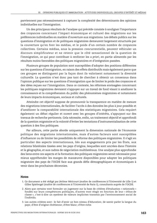 III. OPINIONS PUBLIQUES ET IMMIGRATION : ATTITUDES INDIVIDUELLES, GROUPES D’INTÉRÊT ET MÉDIAS



         parviennent pas nécessairement à capturer la complexité des déterminants des opinions
         individuelles sur l’immigration.
              Un des principaux résultats de l’analyse qui précède consiste à souligner l’importance
         des croyances concernant l’impact économique et culturel des migrations sur les
         préférences individuelles en matière d’ouverture aux migrations. Les débats publics sur les
         questions d’immigration et de politiques migratoires demeurent largement structurés par
         la couverture qu’en font les médias, et le poids d’un certain nombre de croyances
         collectives. Certains médias, sous la pression concurrentielle, peuvent véhiculer un
         discours simplificateur et ne retenir que le côté sensationnel de la question de
         l’immigration, ce qui peut contribuer à renforcer les a priori, en partie alimentés par les
         résultats moins favorables des politiques migratoires et d’intégration passées.
              Plusieurs groupes de population sont susceptibles d’adopter des positions différentes
         sur les questions d’immigration, en raison des effets distributifs mais également parce que
         ces groupes se distinguent par la façon dont ils valorisent notamment la diversité
         culturelle. La question n’est donc pas tant de chercher à obtenir un consensus dans
         l’opinion publique sur les questions d’immigration que de limiter le poids des croyances et
         des idées reçues sur l’immigration. Dans ce contexte, les réformes envisagées concernant
         les politiques migratoires devraient s’appuyer sur un travail de fond visant à améliorer la
         connaissance et la compréhension du public des phénomènes migratoires et notamment
         de leurs impacts économiques, sociaux et culturels.
              Atteindre cet objectif suppose de promouvoir la transparence en matière de mesure
         des migrations internationales, de faciliter l’accès à des données les plus à jour possible et
         d’améliorer la comparabilité internationale des statistiques migratoires. Cela requiert
         également un débat régulier et ouvert avec les groupes d’intérêts, s’appuyant sur des
         travaux de recherche pertinents. Cela nécessite, enfin, un traitement objectif et approfondi
         de la question migratoire et la volonté d’éviter les tentations d’instrumentalisation de cette
         question à des fins politiques.
              Par ailleurs, cette partie aborde uniquement la dimension nationale de l’économie
         politique des migrations internationales, mais d’autres facteurs sont susceptibles
         d’influencer ou de limiter les possibilités de réforme des politiques migratoires. Il s’agit en
         particulier des aspects internationaux, liés aux engagements pris par les États, aux
         relations bilatérales tissées avec les pays d’origine, lesquelles sont ancrées dans l’histoire
         et la géographie, et aux cadres de négociation multilatéraux. Une analyse plus approfondie
         des liens entre ces aspects et la formation des politiques migratoires serait nécessaire pour
         mieux appréhender les marges de manœuvre disponibles pour adapter les politiques
         migratoire des pays de l’OCDE face aux grands défis démographiques et économiques à
         venir dans les prochaines décennies.



         Notes
           1. Ce document a été rédigé par Jérôme Héricourt (maître de conférences à l’Université de Lille 1) et
              Gilles Spielvogel (maître de conférences à l’Université de Paris 1), consultants auprès de l’OCDE.
           2. Alors que certains vont formuler un jugement sur la base de critères d’évaluation « rationnels »
              fondés sur leurs compétences politiques, d’autres vont réagir en fonction de leur « éthos de
              classe », c’est-à-dire un système de valeurs implicites transmis par l’environnement social de
              l’individu.
           3. Les autres critères sont : le fait d’avoir un bon niveau d’éducation; de savoir parler la langue du
              pays; d’être d’origine chrétienne; d’être blanc; d’être riche.


PERSPECTIVES DES MIGRATIONS INTERNATIONALES : SOPEMI 2010 © OCDE 2010                                               163
 