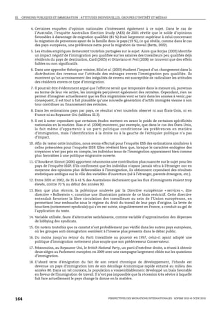 III. OPINIONS PUBLIQUES ET IMMIGRATION : ATTITUDES INDIVIDUELLES, GROUPES D’INTÉRÊT ET MÉDIAS


         4. Certaines enquêtes d’opinion nationales s’intéressent également à ce sujet. Dans le cas de
            l’Australie, l’enquête Australian Election Study (AES) de 2001 révèle que le solde d’opinions
            favorables à davantage de migration qualifiée (41 %) était largement supérieur à celui concernant
            la migration de personnes ayant de la famille dans le pays (19 %), ce qui révèle, comme dans le cas
            des pays européens, une préférence nette pour la migration de travail (Betts, 2002).
         5. Les études empiriques demeurent toutefois partagées sur le sujet. Alors que Borjas (2003) identifie
            un impact négatif de l’immigration peu qualifiée sur les salaires des travailleurs peu qualifiés déjà
            résidents du pays de destination, Card (2005) et Ottaviano et Peri (2008) ne trouvent que des effets
            faibles ou non significatifs.
         6. Dans une approche théorique voisine, Bilal et al. (2003) étudient l’impact d’un changement dans la
            distribution des revenus sur l’attitude des ménages envers l’immigration peu qualifiée. Ils
            montrent qu’un accroissement des inégalités de revenu est susceptible de radicaliser les attitudes
            des résidents envers ce type d’immigration.
         7. Il pourrait être évidemment argué que l’effet ne serait que temporaire dans la mesure où, parvenus
            au terme de leur vie active, les immigrés perçoivent également des retraites. Cependant, rien ne
            permet d’imaginer actuellement que les flux migratoires vont se tarir dans les années à venir; par
            conséquent, il est tout à fait plausible qu’une nouvelle génération d’actifs immigrés vienne à son
            tour contribuer au financement des retraites.
         8. Dans les estimations pays par pays, ce résultat n’est toutefois observé ni aux États-Unis, ni en
            France ni au Royaume-Uni (tableau III.3).
         9. Il est à noter cependant que certaines études mettent en avant le poids de certaines spécificités
            nationales en la matière. Ilias et al. (2008) montrent, par exemple, que dans le cas des États-Unis,
            le fait même d’appartenir à un parti politique conditionne les préférences en matière
            d’immigration, mais l’identification à la droite ou à la gauche de l’échiquier politique n’a pas
            d’impact.
        10. Afin de tester cette intuition, nous avons effectué pour l’enquête ESS des estimations similaires à
            celles présentées pour l’enquête ISSP. Elles révèlent bien que, lorsque le caractère endogène des
            croyances n’est pas pris en compte, les individus issus de l’immigration apparaissent bien comme
            plus favorables à une politique migratoire ouverte.
        11. O’Rourke et Sinnot (2006) apportent néanmoins une contribution plus nuancée sur le sujet pour les
            pays de l’enquête ISSP. S’ils confirment que les individus n’ayant jamais vécu à l’étranger ont en
            moyenne des opinions plus défavorables à l’immigration, ils obtiennent cependant des résultats
            statistiques ambigus sur le rôle des variables d’ouverture (né à l’étranger, parents étrangers, etc.).
        12. Entre 2001 et 2002, de 35 à 41 % des Australiens déclaraient que les flux d’immigrants étaient trop
            élevés, contre 70 % au début des années 90.
        13. Bien que plus récente, la polémique soulevée par la Directive européenne « services », dite
            directive « Bolkestein », constitue une illustration patente de ce biais restrictif. Cette directive
            entendait favoriser la libre circulation des travailleurs au sein de l’Union européenne, en
            permettant leur embauche sous le régime du droit du travail de leur pays d’origine. La levée de
            boucliers (notamment syndicale) qui s’en est suivie, singulièrement en France, a conduit au gel de
            l’application du texte.
        14. Variable utilisée, faute d’alternative satisfaisante, comme variable d’approximation des dépenses
            de lobbying des syndicats.
        15. On notera toutefois que ce constat n’est probablement pas vérifié dans les autres pays européens,
            où les groupes anti-immigration semblent à l’inverse plus présents dans le débat public.
        16. Du moins jusqu’au retour du Parti travailliste au pouvoir en 1997, celui-ci ayant adopté une
            politique d’immigration nettement plus souple que son prédécesseur Conservateur.
        17. Néanmoins, au Royaume-Uni, le British National Party, un parti d’extrême droite, a réussi à obtenir
            deux sièges au Parlement européen en 2009 avec une campagne largement ciblée sur les questions
            d’immigration.
        18. D’abord terre d’émigration du fait de son retard chronique de développement, l’Irlande est
            devenue un pays d’immigration lors de son décollage économique rapide entamé au milieu des
            années 80. Dans un tel contexte, la population a vraisemblablement développé un biais favorable
            en faveur de l’immigration de travail. Il n’est pas impossible que la récession très sévère à laquelle
            fait face actuellement le pays change la donne en la matière.




164                                                        PERSPECTIVES DES MIGRATIONS INTERNATIONALES : SOPEMI 2010 © OCDE 2010
 