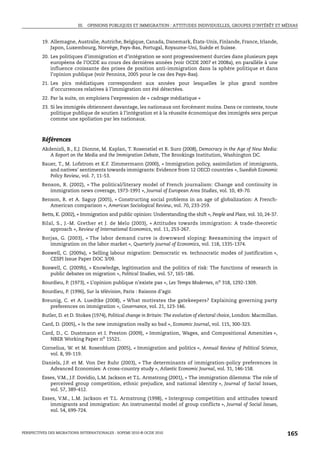 III. OPINIONS PUBLIQUES ET IMMIGRATION : ATTITUDES INDIVIDUELLES, GROUPES D’INTÉRÊT ET MÉDIAS


         19. Allemagne, Australie, Autriche, Belgique, Canada, Danemark, États-Unis, Finlande, France, Irlande,
             Japon, Luxembourg, Norvège, Pays-Bas, Portugal, Royaume-Uni, Suède et Suisse.
         20. Les politiques d’immigration et d’intégration se sont progressivement durcies dans plusieurs pays
             européens de l’OCDE au cours des dernières années (voir OCDE 2007 et 2008a), en parallèle à une
             influence croissante des prises de position anti-immigration dans la sphère politique et dans
             l’opinion publique (voir Penninx, 2005 pour le cas des Pays-Bas).
         21. Les pics médiatiques correspondent aux années pour lesquelles le plus grand nombre
             d’occurrences relatives à l’immigration ont été détectées.
         22. Par la suite, on emploiera l’expression de « cadrage médiatique »
         23. Si les immigrés obtiennent davantage, les nationaux ont forcément moins. Dans ce contexte, toute
             politique publique de soutien à l’intégration et à la réussite économique des immigrés sera perçue
             comme une spoliation par les nationaux.



         Références
         Akdenizli, B., E.J. Dionne, M. Kaplan, T. Rosenstiel et R. Suro (2008), Democracy in the Age of New Media:
            A Report on the Media and the Immigration Debate, The Brookings Institution, Washington DC.
         Bauer, T., M. Lofstrom et K.F. Zimmermann (2000), « Immigration policy, assimilation of immigrants,
            and natives’ sentiments towards immigrants: Evidence from 12 OECD countries », Swedish Economic
            Policy Review, vol. 7, 11-53.
         Benson, R. (2002), « The political/literary model of French journalism: Change and continuity in
            immigration news coverage, 1973-1991 », Journal of European Area Studies, vol. 10, 49-70.
         Benson, R. et A. Saguy (2005), « Constructing social problems in an age of globalization: A French-
            American comparison », American Sociological Review, vol. 70, 233-259.
         Betts, K. (2002), « Immigration and public opinion: Understanding the shift », People and Place, vol. 10, 24-37.
         Bilal, S., J.-M. Grether et J. de Melo (2003), « Attitudes towards immigration: A trade-theoretic
             approach », Review of International Economics, vol. 11, 253-267.
         Borjas, G. (2003), « The labor demand curve is downward sloping: Reexamining the impact of
            immigration on the labor market », Quarterly journal of Economics, vol. 118, 1335-1374.
         Boswell, C. (2009a), « Selling labour migration: Democratic vs. technocratic modes of justification »,
            CESPI Issue Paper DOC 3/09.
         Boswell, C. (2009b), « Knowledge, legitimation and the politics of risk: The functions of research in
            public debates on migration », Political Studies, vol. 57, 165-186.
         Bourdieu, P. (1973), « L’opinion publique n’existe pas », Les Temps Modernes, no 318, 1292-1309.
         Bourdieu, P. (1996), Sur la télévision, Paris : Raisons d’agir.
         Breunig, C. et A. Luedtke (2008), « What motivates the gatekeepers? Explaining governing party
            preferences on immigration », Governance, vol. 21, 123-146.
         Butler, D. et D. Stokes (1974), Political change in Britain: The evolution of electoral choice, London: Macmillan.
         Card, D. (2005), « Is the new immigration really so bad », Economic Journal, vol. 115, 300-323.
         Card, D., C. Dustmann et I. Preston (2009), « Immigration, Wages, and Compositional Amenities »,
            NBER Working Paper no 15521.
         Cornelius, W. et M. Rosenblum (2005), « Immigration and politics », Annual Review of Political Science,
            vol. 8, 99-119.
         Daniels, J.P. et M. Von Der Ruhr (2003), « The determinants of immigration-policy preferences in
            Advanced Economies: A cross-country study », Atlantic Economic Journal, vol. 31, 146-158.
         Esses, V.M., J.F. Dovidio, L.M. Jackson et T.L. Armstrong (2001), « The immigration dilemma: The role of
            perceived group competition, ethnic prejudice, and national identity », Journal of Social Issues,
            vol. 57, 389-412.
         Esses, V.M., L.M. Jackson et T.L. Armstrong (1998), « Intergroup competition and attitudes toward
            immigrants and immigration: An instrumental model of group conflicts », Journal of Social Issues,
            vol. 54, 699-724.



PERSPECTIVES DES MIGRATIONS INTERNATIONALES : SOPEMI 2010 © OCDE 2010                                                         165
 