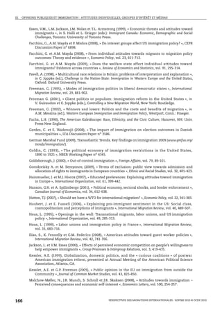III. OPINIONS PUBLIQUES ET IMMIGRATION : ATTITUDES INDIVIDUELLES, GROUPES D’INTÉRÊT ET MÉDIAS


        Esses, V.M., L.M. Jackson, J.M. Nolan et T.L. Armstrong (1999), « Economic threats and attitudes toward
           immigrants », in S. Halli et L. Drieger (eds.): Immigrant Canada: Economic, Demographic and Social
           Challenges, Toronto: University of Toronto Press.
        Facchini, G., A.M. Mayda et P. Mishra (2008), « Do interest groups affect US immigration policy? », CEPR
           Discussion Paper no 6898.
        Facchini, G. et A.M. Mayda (2008), « From individual attitudes towards migrants to migration policy
           outcomes: Theory and evidence », Economic Policy, vol. 23, 651-713.
        Facchini, G. et A.M. Mayda (2009), « Does the welfare state affect individual attitudes toward
           immigrants? Evidence across countries », Review of Economics and Statistics, vol. 91, 295-314.
        Favell, A. (1998), « Multicultural race relations in Britain: problems of interpretation and explanation »,
           in C. Joppke (ed.), Challenge to the Nation-State: Immigration in Western Europe and the United States,
           Oxford: Oxford University Press.
        Freeman, G. (1995), « Modes of immigration politics in liberal democratic states », International
           Migration Review, vol. 29, 881-902.
        Freeman G. (2001), « Client politics or populism: Immigration reform in the United States », in
           V. Guiraudon et C. Joppke (eds.), Controlling a New Migration World, New York: Routledge.
        Freeman, G. (2002), « Winners and losers: Politics and the costs and benefits of migration », in
           A.M. Messina (ed.), Western European Immigration and Immigration Policy, Westport, Conn.: Praeger.
        Fuchs, L.H. (1990), The American Kaleidoscope: Race, Ethnicity, and the Civic Culture, Hanover, NH: Univ.
           Press New England.
        Gerdes, C. et E. Wadensjö (2008), « The impact of immigration on election outcomes in Danish
           municipalities », IZA Discussion Paper no 3586.
        German Marshal Fund (2009), Transatlantic Trends. Key findings on immigration 2009 (www.gmfus.org/
           trends/immigration/).
        Goldin, C. (1993), « The political economy of immigration restrictions in the United States,
           1890 to 1921 », NBER Working Paper no 4345.
        Goldsborough, J. (2000), « Out-of-control immigration », Foreign Affairs, vol. 79, 89-101.
        Gorodzeisky A. et M. Semyonov, (2009), « Terms of exclusion: public view towards admission and
           allocation of rights to immigrants in European countries », Ethnic and Racial Studies, vol. 32, 401-423.
        Hainmueller, J. et M.J. Hiscox (2007), « Educated preferences: Explaining attitudes toward immigration
           in Europe », International Organization, vol. 61, 399-442.
        Hanson, G.H. et A. Spilimbergo (2001), « Political economy, sectoral shocks, and border enforcement »,
           Canadian Journal of Economics, vol. 34, 612-638.
        Hatton, T.J. (2007), « Should we have a WTO for international migration? », Economic Policy, vol. 22, 341-383.
        Haubert, J. et E. Fussell (2006), « Explaining pro-immigrant sentiment in the US: Social class,
           cosmopolitanism and perceptions of immigrants », International Migration Review, vol. 40, 489-507.
        Haus, L. (1995), « Openings in the wall: Transnational migrants, labor unions, and US immigration
           policy », International Organization, vol. 49, 285-313.
        Haus, L. (1999), « Labor unions and immigration policy in France », International Migration Review,
           vol. 33, 683-716.
        Ilias, S., K. Fennelly et C.M. Federico (2008), « American attitudes toward guest worker policies »,
            International Migration Review, vol. 42, 741-766.
        Jackson, L. et V.M. Esses (2000), « Effects of perceived economic competition on people’s willingness to
            help empower immigrants », Group Processes & Intergroup Relations, vol. 3, 419-435.
        Kessler, A.E. (1999), Globalization, domestic politics, and the « curious coalitions » of postwar
           American immigration reform, presented at Annual Meeting of the American Political Science
           Association, Atlanta, GA.
        Kessler, A.E. et G.P. Freeman (2005), « Public opinion in the EU on immigration from outside the
           Community », Journal of Common Market Studies, vol. 43, 825-850.
        Malchow-Møller, N., J.R. Munch, S. Schroll et J.R. Skaksen (2008), « Attitudes towards immigration –
           Perceived consequences and economic self-interest », Economics Letters, vol. 100, 254-257.




166                                                          PERSPECTIVES DES MIGRATIONS INTERNATIONALES : SOPEMI 2010 © OCDE 2010
 