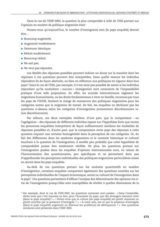 III. OPINIONS PUBLIQUES ET IMMIGRATION : ATTITUDES INDIVIDUELLES, GROUPES D’INTÉRÊT ET MÉDIAS



              Dans le cas de l’ISSP 2003, la question la plus comparable à celle de l’ESS portant sur
         l’opinion en matière de politique migratoire était :
             Pensez-vous qu’aujourd’hui, le nombre d’immigrants vers [le pays enquêté] devrait
         être…
         ●   Beaucoup augmenté.
         ●   Augmenté modérément.
         ●   Demeurer identique.
         ●   Réduit modérément.
         ●   Beaucoup réduit.
         ●   Ne sait pas.
         ●   Ne veut pas répondre.
               Les libellés des réponses possibles peuvent induire un doute sur la manière dont les
         réponses à ces questions peuvent être interprétées. Dans quelle mesure les individus
         répondent-ils de façon abstraite, ou bien en référence aux politiques en vigueur dans leur
         pays? Dans le cas de l’ESS, par exemple, il n’est ainsi pas possible de savoir si les individus
         répondant qu’ils souhaitent « aucune » immigration sont conscients de l’impossibilité
         pratique d’une telle proposition. En effet, les accords internationaux régissant les
         migrations humanitaires, ou les droits fondamentaux à vivre en famille, reconnus par tous
         les pays de l’OCDE, limitent la marge de manœuvre des politiques migratoires pour les
         catégories autres que la migration de travail. De fait, les enquêtes ne déclinent pas les
         questions ci-dessus selon les catégories d’immigration (notamment discrétionnaire vs.
         non discrétionnaire).
              Par ailleurs, ces deux exemples révèlent, d’une part, que la comparaison – ou
         l’agrégation – des réponses de différents individus repose sur l’hypothèse forte que toutes
         les personnes enquêtées interprètent de façon suffisamment similaire les modalités de
         réponses possibles et, d’autre part, que la comparaison entre pays des réponses à cette
         question requiert une certaine homogénéité dans la perception de ces catégories. Or, du
         fait des différences dans les systèmes migratoires et le contexte historique et culturel
         touchant à la question de l’immigration, il semble peu probable que cette hypothèse de
         comparabilité puisse être totalement vérifiée. De plus, les questions portant sur
         l’immigration posées dans les enquêtes d’opinion internationales sont, en raison de
         l’harmonisation des questionnaires, peu spécifiques et ne permettent donc pas
         d’appréhender les perceptions individuelles des politiques migratoires particulières mises
         en œuvre dans les pays enquêtés.
              Au-delà de ces questions portant sur les souhaits quantitatifs en matière
         d’immigration, certaines enquêtes comportent également des questions centrées sur les
         perceptions individuelles de l’impact économique, social ou culturel de l’immigration dans
         le pays*. Ces questions permettent d’affiner l’analyse des déterminants des opinions vis-à-
         vis de l’immigration puisqu’elles sont susceptibles de révéler à quelles dimensions de la


         * Par exemple, dans le cas de l’ESS 2002, les questions suivantes sont posées : « Dans l'ensemble,
           diriez-vous que c’est mauvais ou bon, pour l'économie du pays, que des étrangers viennent vivre
           [dans le pays enquêté]? », « Diriez-vous que la culture [du pays enquêté] est plutôt menacée ou
           plutôt enrichie par la présence d'immigrés ? », « À votre avis, est-ce que la présence d'immigrés
           [dans le pays enquêté] augmente ou diminue les problèmes de délinquance ? ». Des questions
           similaires sont présentes dans l’ISSP 2003.


PERSPECTIVES DES MIGRATIONS INTERNATIONALES : SOPEMI 2010 © OCDE 2010                                              171
 