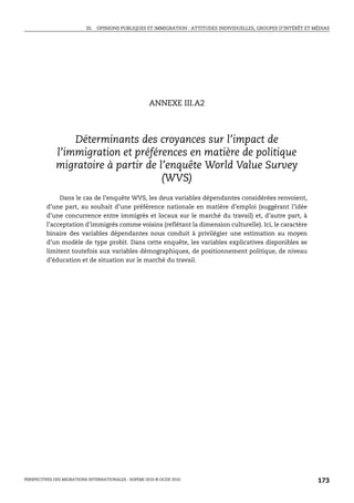III. OPINIONS PUBLIQUES ET IMMIGRATION : ATTITUDES INDIVIDUELLES, GROUPES D’INTÉRÊT ET MÉDIAS




                                                       ANNEXE III.A2



                  Déterminants des croyances sur l’impact de
              l’immigration et préférences en matière de politique
              migratoire à partir de l’enquête World Value Survey
                                      (WVS)
              Dans le cas de l’enquête WVS, les deux variables dépendantes considérées renvoient,
         d’une part, au souhait d’une préférence nationale en matière d’emploi (suggérant l’idée
         d’une concurrence entre immigrés et locaux sur le marché du travail) et, d’autre part, à
         l’acceptation d’immigrés comme voisins (reflétant la dimension culturelle). Ici, le caractère
         binaire des variables dépendantes nous conduit à privilégier une estimation au moyen
         d’un modèle de type probit. Dans cette enquête, les variables explicatives disponibles se
         limitent toutefois aux variables démographiques, de positionnement politique, de niveau
         d’éducation et de situation sur le marché du travail.




PERSPECTIVES DES MIGRATIONS INTERNATIONALES : SOPEMI 2010 © OCDE 2010                                              173
 